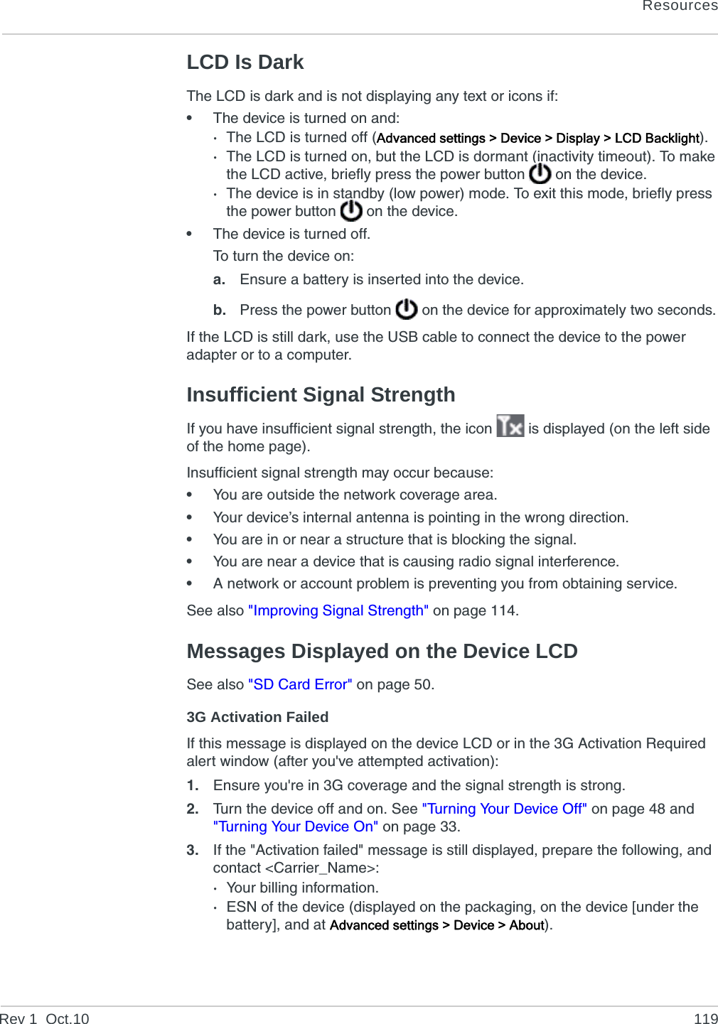 ResourcesRev 1  Oct.10 119LCD Is DarkThe LCD is dark and is not displaying any text or icons if:•The device is turned on and:·The LCD is turned off (Advanced settings &gt; Device &gt; Display &gt; LCD Backlight).·The LCD is turned on, but the LCD is dormant (inactivity timeout). To make the LCD active, briefly press the power button   on the device.·The device is in standby (low power) mode. To exit this mode, briefly press the power button   on the device.•The device is turned off.To turn the device on:a. Ensure a battery is inserted into the device.b. Press the power button   on the device for approximately two seconds.If the LCD is still dark, use the USB cable to connect the device to the power adapter or to a computer.Insufficient Signal StrengthIf you have insufficient signal strength, the icon   is displayed (on the left side of the home page).Insufficient signal strength may occur because:•You are outside the network coverage area.•Your device’s internal antenna is pointing in the wrong direction.•You are in or near a structure that is blocking the signal.•You are near a device that is causing radio signal interference.•A network or account problem is preventing you from obtaining service.See also &quot;Improving Signal Strength&quot; on page 114.Messages Displayed on the Device LCDSee also &quot;SD Card Error&quot; on page 50.3G Activation FailedIf this message is displayed on the device LCD or in the 3G Activation Required alert window (after you&apos;ve attempted activation):1. Ensure you&apos;re in 3G coverage and the signal strength is strong.2. Turn the device off and on. See &quot;Turning Your Device Off&quot; on page 48 and &quot;Turning Your Device On&quot; on page 33.3. If the &quot;Activation failed&quot; message is still displayed, prepare the following, and contact &lt;Carrier_Name&gt;:·Your billing information.·ESN of the device (displayed on the packaging, on the device [under the battery], and at Advanced settings &gt; Device &gt; About).