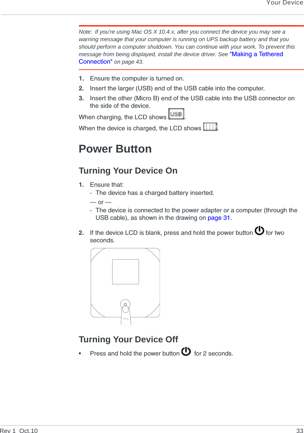 Your DeviceRev 1  Oct.10 33Note: If you’re using Mac OS X 10.4.x, after you connect the device you may see a warning message that your computer is running on UPS backup battery and that you should perform a computer shutdown. You can continue with your work. To prevent this message from being displayed, install the device driver. See &quot;Making a Tethered Connection&quot; on page 43.1. Ensure the computer is turned on.2. Insert the larger (USB) end of the USB cable into the computer.3. Insert the other (Micro B) end of the USB cable into the USB connector on the side of the device.When charging, the LCD shows  .When the device is charged, the LCD shows  .Power ButtonTurning Your Device On1. Ensure that:·The device has a charged battery inserted.— or —·The device is connected to the power adapter or a computer (through the USB cable), as shown in the drawing on page 31.2. If the device LCD is blank, press and hold the power button   for two seconds.Turning Your Device Off•Press and hold the power button    for 2 seconds.