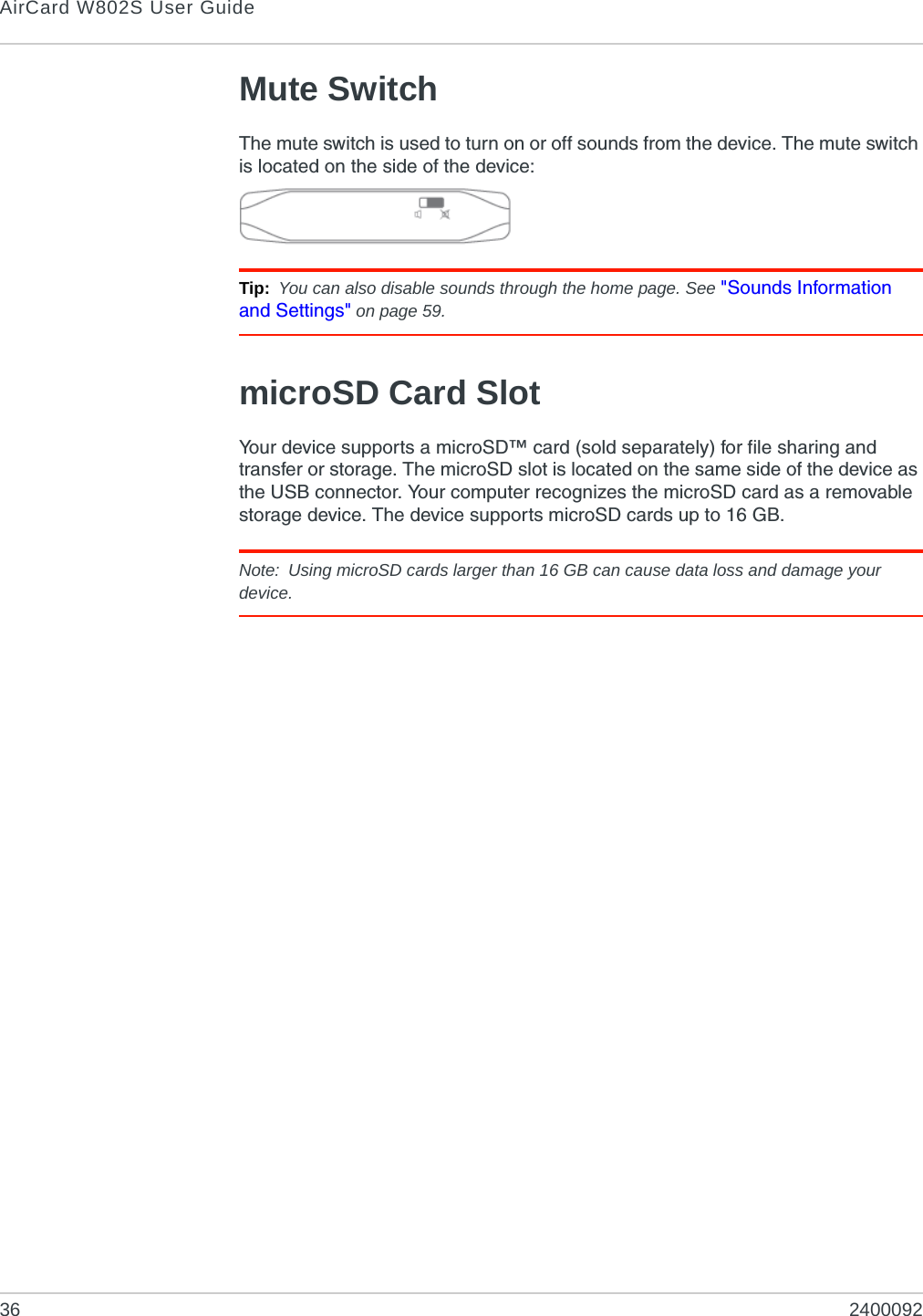 AirCard W802S User Guide36 2400092Mute SwitchThe mute switch is used to turn on or off sounds from the device. The mute switch is located on the side of the device:Tip: You can also disable sounds through the home page. See &quot;Sounds Information and Settings&quot; on page 59.microSD Card SlotYour device supports a microSD™ card (sold separately) for file sharing and transfer or storage. The microSD slot is located on the same side of the device as the USB connector. Your computer recognizes the microSD card as a removable storage device. The device supports microSD cards up to 16 GB.Note: Using microSD cards larger than 16 GB can cause data loss and damage your device.