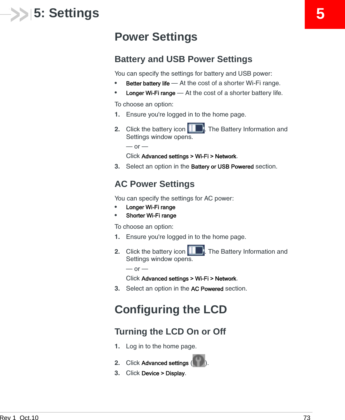 Rev 1  Oct.10 7355: SettingsPower SettingsBattery and USB Power SettingsYou can specify the settings for battery and USB power:•Better battery life — At the cost of a shorter Wi-Fi range. •Longer Wi-Fi range — At the cost of a shorter battery life.To choose an option:1. Ensure you&apos;re logged in to the home page.2. Click the battery icon  . The Battery Information and Settings window opens.— or —Click Advanced settings &gt; Wi-Fi &gt; Network.3. Select an option in the Battery or USB Powered section.AC Power SettingsYou can specify the settings for AC power:•Longer Wi-Fi range•Shorter Wi-Fi rangeTo choose an option:1. Ensure you&apos;re logged in to the home page.2. Click the battery icon  . The Battery Information and Settings window opens.— or —Click Advanced settings &gt; Wi-Fi &gt; Network.3. Select an option in the AC Powered section.Configuring the LCDTurning the LCD On or Off1. Log in to the home page.2. Click Advanced settings ().3. Click Device &gt; Display.