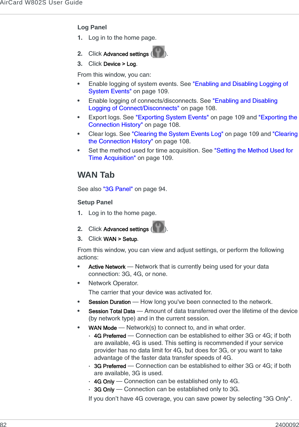 AirCard W802S User Guide82 2400092Log Panel1. Log in to the home page.2. Click Advanced settings ().3. Click Device &gt; Log.From this window, you can:•Enable logging of system events. See &quot;Enabling and Disabling Logging of System Events&quot; on page 109.•Enable logging of connects/disconnects. See &quot;Enabling and Disabling Logging of Connect/Disconnects&quot; on page 108.•Export logs. See &quot;Exporting System Events&quot; on page 109 and &quot;Exporting the Connection History&quot; on page 108.•Clear logs. See &quot;Clearing the System Events Log&quot; on page 109 and &quot;Clearing the Connection History&quot; on page 108.•Set the method used for time acquisition. See &quot;Setting the Method Used for Time Acquisition&quot; on page 109.WAN TabSee also &quot;3G Panel&quot; on page 94.Setup Panel1. Log in to the home page.2. Click Advanced settings ().3. Click WAN &gt; Setup.From this window, you can view and adjust settings, or perform the following actions:•Active Network — Network that is currently being used for your data connection: 3G, 4G, or none.•Network Operator.The carrier that your device was activated for.•Session Duration — How long you&apos;ve been connected to the network. •Session Total Data — Amount of data transferred over the lifetime of the device (by network type) and in the current session.•WAN Mode — Network(s) to connect to, and in what order.·4G Preferred — Connection can be established to either 3G or 4G; if both are available, 4G is used. This setting is recommended if your service provider has no data limit for 4G, but does for 3G, or you want to take advantage of the faster data transfer speeds of 4G.·3G Preferred — Connection can be established to either 3G or 4G; if both are available, 3G is used.·4G Only — Connection can be established only to 4G.·3G Only — Connection can be established only to 3G.If you don’t have 4G coverage, you can save power by selecting &quot;3G Only&quot;.