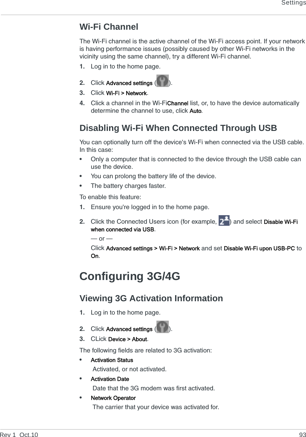 SettingsRev 1  Oct.10 93Wi-Fi ChannelThe Wi-Fi channel is the active channel of the Wi-Fi access point. If your network is having performance issues (possibly caused by other Wi-Fi networks in the vicinity using the same channel), try a different Wi-Fi channel.1. Log in to the home page.2. Click Advanced settings ().3. Click Wi-Fi &gt; Network.4. Click a channel in the Wi-FiChannel list, or, to have the device automatically determine the channel to use, click Auto.Disabling Wi-Fi When Connected Through USBYou can optionally turn off the device&apos;s Wi-Fi when connected via the USB cable. In this case:•Only a computer that is connected to the device through the USB cable can use the device.•You can prolong the battery life of the device.•The battery charges faster.To enable this feature:1. Ensure you&apos;re logged in to the home page.2. Click the Connected Users icon (for example,  ) and select Disable Wi-Fi when connected via USB.— or —Click Advanced settings &gt; Wi-Fi &gt; Network and set Disable Wi-Fi upon USB-PC to On.Configuring 3G/4GViewing 3G Activation Information1. Log in to the home page.2. Click Advanced settings ().3. CLick Device &gt; About.The following fields are related to 3G activation:•Activation Status Activated, or not activated.•Activation Date Date that the 3G modem was first activated.•Network Operator The carrier that your device was activated for.