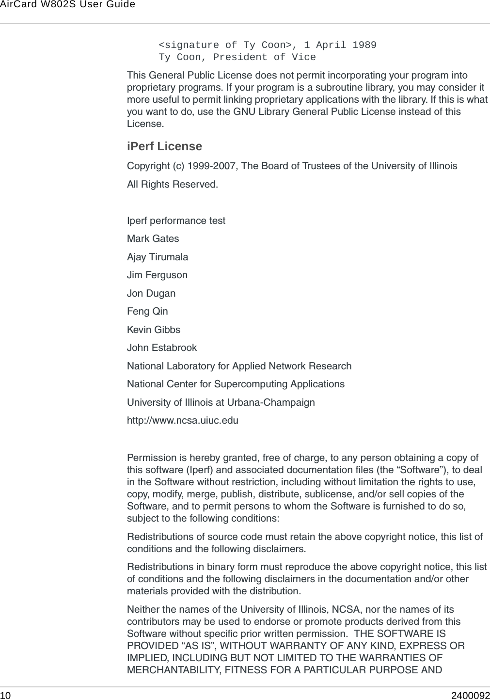 AirCard W802S User Guide10 2400092&lt;signature of Ty Coon&gt;, 1 April 1989Ty Coon, President of ViceThis General Public License does not permit incorporating your program into proprietary programs. If your program is a subroutine library, you may consider it more useful to permit linking proprietary applications with the library. If this is what you want to do, use the GNU Library General Public License instead of this License. iPerf LicenseCopyright (c) 1999-2007, The Board of Trustees of the University of IllinoisAll Rights Reserved.Iperf performance testMark GatesAjay TirumalaJim FergusonJon DuganFeng QinKevin GibbsJohn EstabrookNational Laboratory for Applied Network Research National Center for Supercomputing Applications University of Illinois at Urbana-Champaign http://www.ncsa.uiuc.eduPermission is hereby granted, free of charge, to any person obtaining a copy of this software (Iperf) and associated documentation files (the “Software”), to deal in the Software without restriction, including without limitation the rights to use, copy, modify, merge, publish, distribute, sublicense, and/or sell copies of the Software, and to permit persons to whom the Software is furnished to do so, subject to the following conditions:Redistributions of source code must retain the above copyright notice, this list of conditions and the following disclaimers.Redistributions in binary form must reproduce the above copyright notice, this list of conditions and the following disclaimers in the documentation and/or other materials provided with the distribution.Neither the names of the University of Illinois, NCSA, nor the names of its contributors may be used to endorse or promote products derived from this Software without specific prior written permission.  THE SOFTWARE IS PROVIDED “AS IS”, WITHOUT WARRANTY OF ANY KIND, EXPRESS OR IMPLIED, INCLUDING BUT NOT LIMITED TO THE WARRANTIES OF MERCHANTABILITY, FITNESS FOR A PARTICULAR PURPOSE AND 