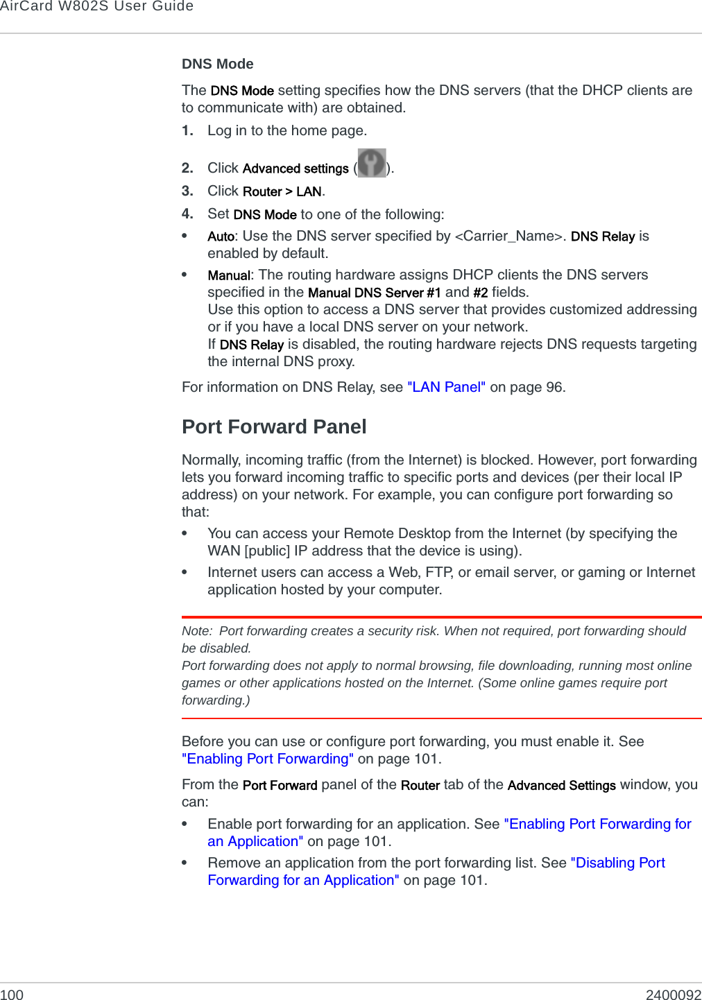 AirCard W802S User Guide100 2400092DNS ModeThe DNS Mode setting specifies how the DNS servers (that the DHCP clients are to communicate with) are obtained.1. Log in to the home page.2. Click Advanced settings ().3. Click Router &gt; LAN.4. Set DNS Mode to one of the following:•Auto: Use the DNS server specified by &lt;Carrier_Name&gt;. DNS Relay is enabled by default.•Manual: The routing hardware assigns DHCP clients the DNS servers specified in the Manual DNS Server #1 and #2 fields.Use this option to access a DNS server that provides customized addressing or if you have a local DNS server on your network.If DNS Relay is disabled, the routing hardware rejects DNS requests targeting the internal DNS proxy.For information on DNS Relay, see &quot;LAN Panel&quot; on page 96.Port Forward PanelNormally, incoming traffic (from the Internet) is blocked. However, port forwarding lets you forward incoming traffic to specific ports and devices (per their local IP address) on your network. For example, you can configure port forwarding so that:•You can access your Remote Desktop from the Internet (by specifying the WAN [public] IP address that the device is using).•Internet users can access a Web, FTP, or email server, or gaming or Internet application hosted by your computer.Note: Port forwarding creates a security risk. When not required, port forwarding should be disabled.Port forwarding does not apply to normal browsing, file downloading, running most online games or other applications hosted on the Internet. (Some online games require port forwarding.)Before you can use or configure port forwarding, you must enable it. See &quot;Enabling Port Forwarding&quot; on page 101.From the Port Forward panel of the Router tab of the Advanced Settings window, you can:•Enable port forwarding for an application. See &quot;Enabling Port Forwarding for an Application&quot; on page 101.•Remove an application from the port forwarding list. See &quot;Disabling Port Forwarding for an Application&quot; on page 101.