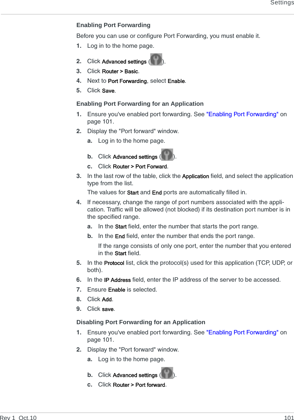 SettingsRev 1  Oct.10 101Enabling Port ForwardingBefore you can use or configure Port Forwarding, you must enable it.1. Log in to the home page.2. Click Advanced settings ().3. Click Router &gt; Basic.4. Next to Port Forwarding, select Enable.5. Click Save.Enabling Port Forwarding for an Application1. Ensure you&apos;ve enabled port forwarding. See &quot;Enabling Port Forwarding&quot; on page 101.2. Display the &quot;Port forward&quot; window.a. Log in to the home page.b. Click Advanced settings ().c. Click Router &gt; Port Forward.3. In the last row of the table, click the Application field, and select the application type from the list.The values for Start and End ports are automatically filled in.4. If necessary, change the range of port numbers associated with the appli-cation. Traffic will be allowed (not blocked) if its destination port number is in the specified range.a. In the Start field, enter the number that starts the port range.b. In the End field, enter the number that ends the port range.If the range consists of only one port, enter the number that you entered in the Start field.5. In the Protocol list, click the protocol(s) used for this application (TCP, UDP, or both).6. In the IP Address field, enter the IP address of the server to be accessed.7. Ensure Enable is selected.8. Click Add.9. Click save.Disabling Port Forwarding for an Application1. Ensure you&apos;ve enabled port forwarding. See &quot;Enabling Port Forwarding&quot; on page 101.2. Display the &quot;Port forward&quot; window.a. Log in to the home page.b. Click Advanced settings ().c. Click Router &gt; Port forward.