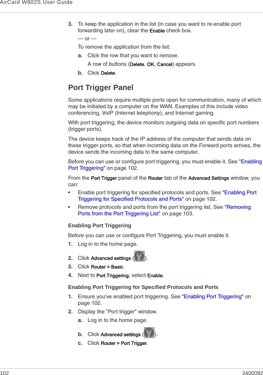 AirCard W802S User Guide102 24000923. To keep the application in the list (in case you want to re-enable port forwarding later on), clear the Enable check box.— or —To remove the application from the list:a. Click the row that you want to remove.A row of buttons (Delete, OK, Cancel) appears.b. Click Delete.Port Trigger PanelSome applications require multiple ports open for communication, many of which may be initiated by a computer on the WAN. Examples of this include video conferencing, VoIP (Internet telephony), and Internet gaming.With port triggering, the device monitors outgoing data on specific port numbers (trigger ports).The device keeps track of the IP address of the computer that sends data on these trigger ports, so that when incoming data on the Forward ports arrives, the device sends the incoming data to the same computer.Before you can use or configure port triggering, you must enable it. See &quot;Enabling Port Triggering&quot; on page 102.From the Port Trigger panel of the Router tab of the Advanced Settings window, you can:•Enable port triggering for specified protocols and ports. See &quot;Enabling Port Triggering for Specified Protocols and Ports&quot; on page 102.•Remove protocols and ports from the port triggering list. See &quot;Removing Ports from the Port Triggering List&quot; on page 103.Enabling Port TriggeringBefore you can use or configure Port Triggering, you must enable it.1. Log in to the home page.2. Click Advanced settings ().3. Click Router &gt; Basic.4. Next to Port Triggering, select Enable.Enabling Port Triggering for Specified Protocols and Ports1. Ensure you&apos;ve enabled port triggering. See &quot;Enabling Port Triggering&quot; on page 102.2. Display the &quot;Port trigger&quot; window.a. Log in to the home page.b. Click Advanced settings ().c. Click Router &gt; Port Trigger.