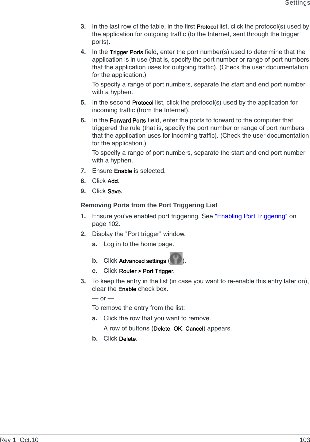 SettingsRev 1  Oct.10 1033. In the last row of the table, in the first Protocol list, click the protocol(s) used by the application for outgoing traffic (to the Internet, sent through the trigger ports).4. In the Trigger Ports field, enter the port number(s) used to determine that the application is in use (that is, specify the port number or range of port numbers that the application uses for outgoing traffic). (Check the user documentation for the application.)To specify a range of port numbers, separate the start and end port number with a hyphen.5. In the second Protocol list, click the protocol(s) used by the application for incoming traffic (from the Internet).6. In the Forward Ports field, enter the ports to forward to the computer that triggered the rule (that is, specify the port number or range of port numbers that the application uses for incoming traffic). (Check the user documentation for the application.)To specify a range of port numbers, separate the start and end port number with a hyphen.7. Ensure Enable is selected.8. Click Add.9. Click Save.Removing Ports from the Port Triggering List1. Ensure you&apos;ve enabled port triggering. See &quot;Enabling Port Triggering&quot; on page 102.2. Display the &quot;Port trigger&quot; window.a. Log in to the home page.b. Click Advanced settings ().c. Click Router &gt; Port Trigger.3. To keep the entry in the list (in case you want to re-enable this entry later on), clear the Enable check box.— or —To remove the entry from the list:a. Click the row that you want to remove.A row of buttons (Delete, OK, Cancel) appears.b. Click Delete.