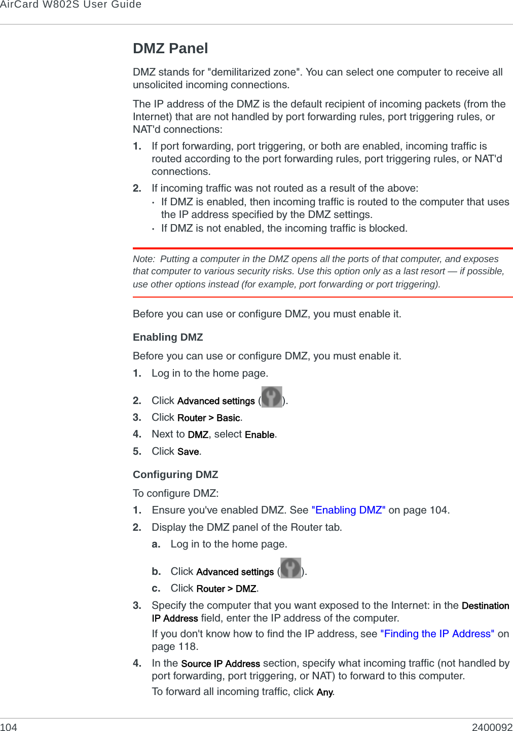 AirCard W802S User Guide104 2400092DMZ PanelDMZ stands for &quot;demilitarized zone&quot;. You can select one computer to receive all unsolicited incoming connections.The IP address of the DMZ is the default recipient of incoming packets (from the Internet) that are not handled by port forwarding rules, port triggering rules, or NAT&apos;d connections:1. If port forwarding, port triggering, or both are enabled, incoming traffic is routed according to the port forwarding rules, port triggering rules, or NAT&apos;d connections.2. If incoming traffic was not routed as a result of the above:·If DMZ is enabled, then incoming traffic is routed to the computer that uses the IP address specified by the DMZ settings.·If DMZ is not enabled, the incoming traffic is blocked.Note: Putting a computer in the DMZ opens all the ports of that computer, and exposes that computer to various security risks. Use this option only as a last resort — if possible, use other options instead (for example, port forwarding or port triggering).Before you can use or configure DMZ, you must enable it.Enabling DMZBefore you can use or configure DMZ, you must enable it.1. Log in to the home page.2. Click Advanced settings ().3. Click Router &gt; Basic.4. Next to DMZ, select Enable.5. Click Save.Configuring DMZTo configure DMZ:1. Ensure you&apos;ve enabled DMZ. See &quot;Enabling DMZ&quot; on page 104.2. Display the DMZ panel of the Router tab.a. Log in to the home page.b. Click Advanced settings ().c. Click Router &gt; DMZ.3. Specify the computer that you want exposed to the Internet: in the Destination IP Address field, enter the IP address of the computer.If you don&apos;t know how to find the IP address, see &quot;Finding the IP Address&quot; on page 118.4. In the Source IP Address section, specify what incoming traffic (not handled by port forwarding, port triggering, or NAT) to forward to this computer.To forward all incoming traffic, click Any.