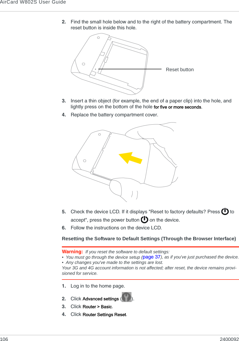 AirCard W802S User Guide106 24000922. Find the small hole below and to the right of the battery compartment. The reset button is inside this hole.3. Insert a thin object (for example, the end of a paper clip) into the hole, and lightly press on the bottom of the hole for five or more seconds.4. Replace the battery compartment cover.5. Check the device LCD. If it displays &quot;Reset to factory defaults? Press   to accept&quot;, press the power button   on the device.6. Follow the instructions on the device LCD.Resetting the Software to Default Settings (Through the Browser Interface)Warning: If you reset the software to default settings:• You must go through the device setup (page 37), as if you&apos;ve just purchased the device.• Any changes you&apos;ve made to the settings are lost.Your 3G and 4G account information is not affected; after reset, the device remains provi-sioned for service.1. Log in to the home page.2. Click Advanced settings ().3. Click Router &gt; Basic.4. Click Router Settings Reset.Reset button