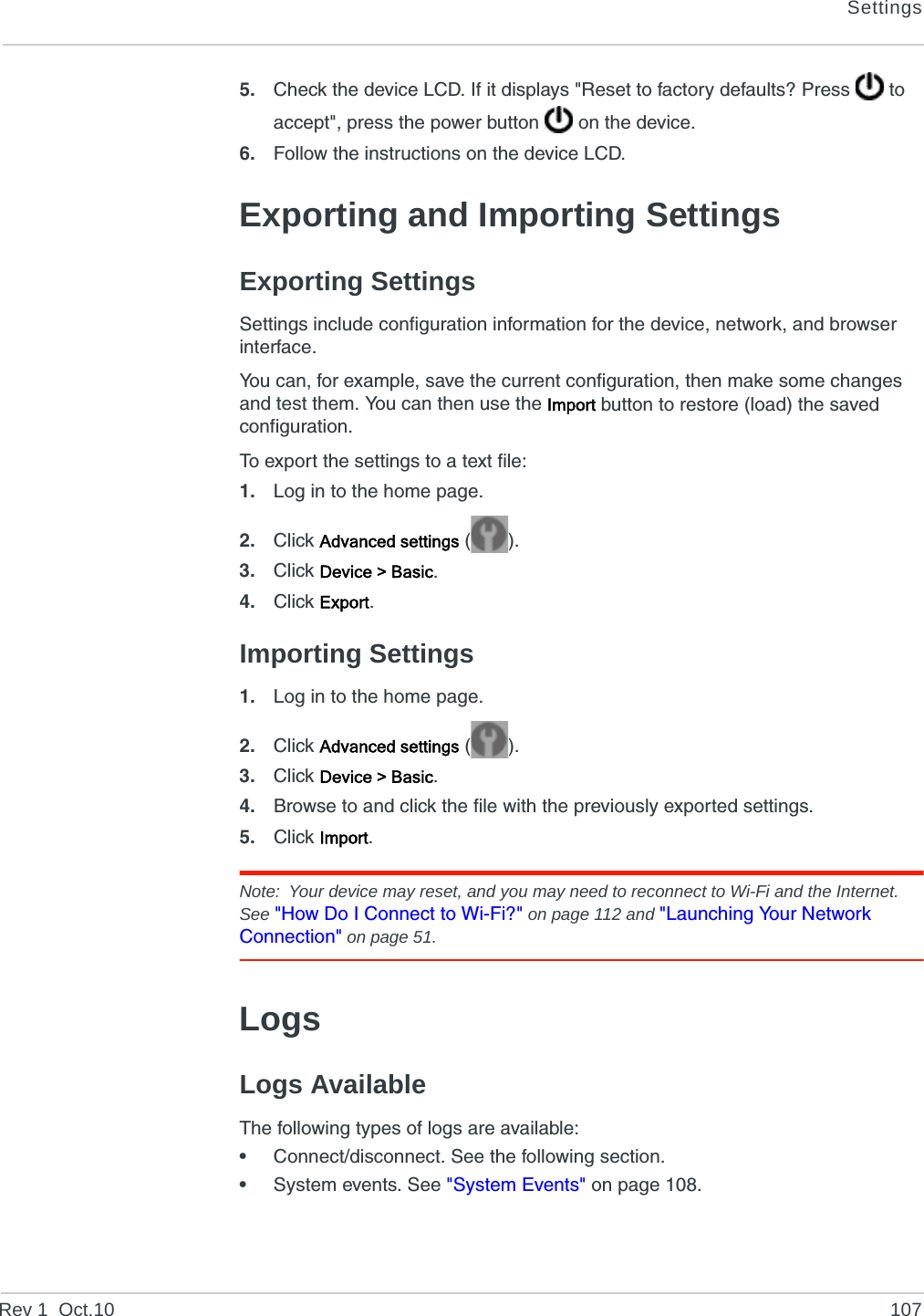 SettingsRev 1  Oct.10 1075. Check the device LCD. If it displays &quot;Reset to factory defaults? Press   to accept&quot;, press the power button   on the device.6. Follow the instructions on the device LCD.Exporting and Importing SettingsExporting SettingsSettings include configuration information for the device, network, and browser interface.You can, for example, save the current configuration, then make some changes and test them. You can then use the Import button to restore (load) the saved configuration.To export the settings to a text file:1. Log in to the home page.2. Click Advanced settings ().3. Click Device &gt; Basic.4. Click Export.Importing Settings1. Log in to the home page.2. Click Advanced settings ().3. Click Device &gt; Basic.4. Browse to and click the file with the previously exported settings.5. Click Import.Note: Your device may reset, and you may need to reconnect to Wi-Fi and the Internet. See &quot;How Do I Connect to Wi-Fi?&quot; on page 112 and &quot;Launching Your Network Connection&quot; on page 51.LogsLogs AvailableThe following types of logs are available:•Connect/disconnect. See the following section.•System events. See &quot;System Events&quot; on page 108.