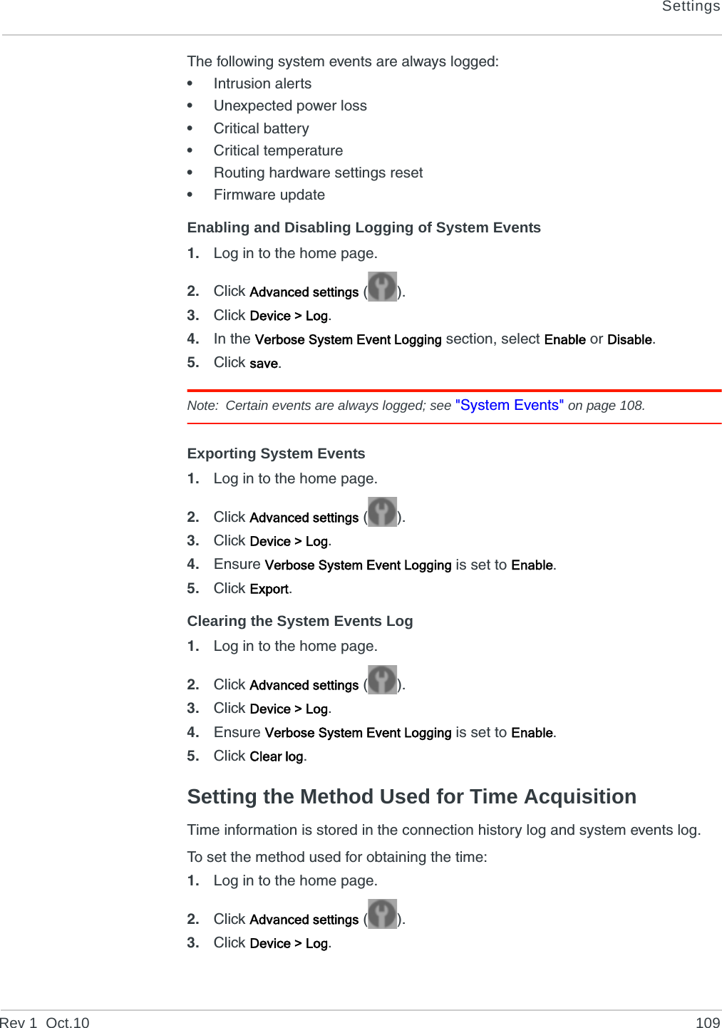 SettingsRev 1  Oct.10 109The following system events are always logged:•Intrusion alerts•Unexpected power loss•Critical battery•Critical temperature•Routing hardware settings reset•Firmware updateEnabling and Disabling Logging of System Events1. Log in to the home page.2. Click Advanced settings ().3. Click Device &gt; Log.4. In the Verbose System Event Logging section, select Enable or Disable.5. Click save.Note: Certain events are always logged; see &quot;System Events&quot; on page 108.Exporting System Events1. Log in to the home page.2. Click Advanced settings ().3. Click Device &gt; Log.4. Ensure Verbose System Event Logging is set to Enable.5. Click Export.Clearing the System Events Log1. Log in to the home page.2. Click Advanced settings ().3. Click Device &gt; Log.4. Ensure Verbose System Event Logging is set to Enable.5. Click Clear log.Setting the Method Used for Time AcquisitionTime information is stored in the connection history log and system events log.To set the method used for obtaining the time:1. Log in to the home page.2. Click Advanced settings ().3. Click Device &gt; Log.