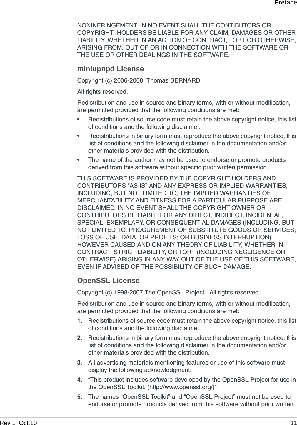 PrefaceRev 1  Oct.10 11NONINFRINGEMENT. IN NO EVENT SHALL THE CONTIBUTORS OR COPYRIGHT  HOLDERS BE LIABLE FOR ANY CLAIM, DAMAGES OR OTHER LIABILITY, WHETHER IN AN ACTION OF CONTRACT, TORT OR OTHERWISE, ARISING FROM, OUT OF OR IN CONNECTION WITH THE SOFTWARE OR THE USE OR OTHER DEALINGS IN THE SOFTWARE.miniupnpd LicenseCopyright (c) 2006-2008, Thomas BERNARD All rights reserved.Redistribution and use in source and binary forms, with or without modification, are permitted provided that the following conditions are met:•Redistributions of source code must retain the above copyright notice, this list of conditions and the following disclaimer.•Redistributions in binary form must reproduce the above copyright notice, this list of conditions and the following disclaimer in the documentation and/or other materials provided with the distribution.•The name of the author may not be used to endorse or promote products derived from this software without specific prior written permission.THIS SOFTWARE IS PROVIDED BY THE COPYRIGHT HOLDERS AND CONTRIBUTORS “AS IS” AND ANY EXPRESS OR IMPLIED WARRANTIES, INCLUDING, BUT NOT LIMITED TO, THE IMPLIED WARRANTIES OF MERCHANTABILITY AND FITNESS FOR A PARTICULAR PURPOSE ARE DISCLAIMED. IN NO EVENT SHALL THE COPYRIGHT OWNER OR CONTRIBUTORS BE LIABLE FOR ANY DIRECT, INDIRECT, INCIDENTAL, SPECIAL, EXEMPLARY, OR CONSEQUENTIAL DAMAGES (INCLUDING, BUT NOT LIMITED TO, PROCUREMENT OF SUBSTITUTE GOODS OR SERVICES; LOSS OF USE, DATA, OR PROFITS; OR BUSINESS INTERRUPTION) HOWEVER CAUSED AND ON ANY THEORY OF LIABILITY, WHETHER IN CONTRACT, STRICT LIABILITY, OR TORT (INCLUDING NEGLIGENCE OR OTHERWISE) ARISING IN ANY WAY OUT OF THE USE OF THIS SOFTWARE, EVEN IF ADVISED OF THE POSSIBILITY OF SUCH DAMAGE.OpenSSL LicenseCopyright (c) 1998-2007 The OpenSSL Project.  All rights reserved.Redistribution and use in source and binary forms, with or without modification, are permitted provided that the following conditions are met:1. Redistributions of source code must retain the above copyright notice, this list of conditions and the following disclaimer.2. Redistributions in binary form must reproduce the above copyright notice, this list of conditions and the following disclaimer in the documentation and/or other materials provided with the distribution.3. All advertising materials mentioning features or use of this software must display the following acknowledgment:4. “This product includes software developed by the OpenSSL Project for use in the OpenSSL Toolkit. (http://www.openssl.org/)”5. The names “OpenSSL Toolkit” and “OpenSSL Project” must not be used to endorse or promote products derived from this software without prior written 