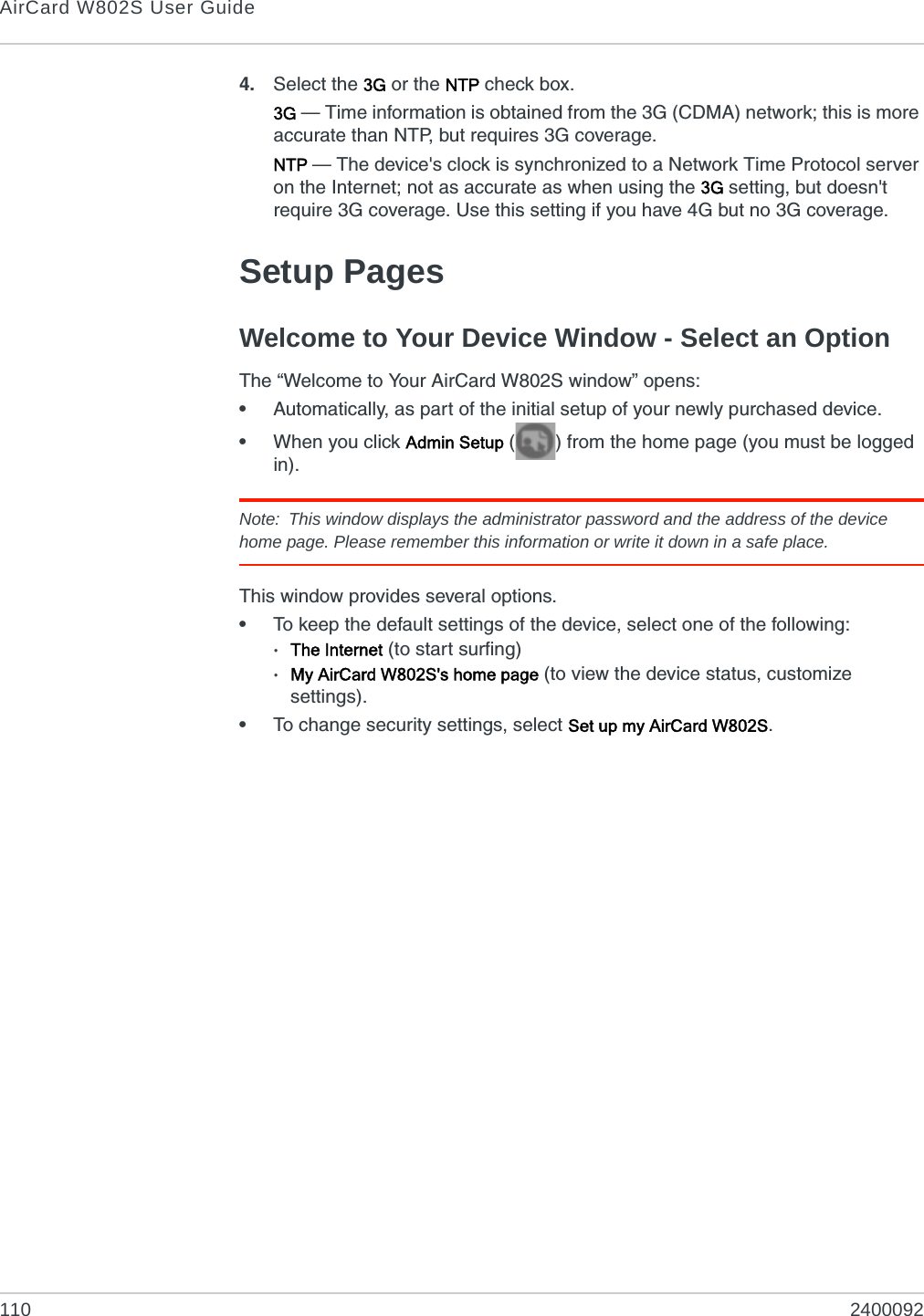 AirCard W802S User Guide110 24000924. Select the 3G or the NTP check box.3G — Time information is obtained from the 3G (CDMA) network; this is more accurate than NTP, but requires 3G coverage.NTP — The device&apos;s clock is synchronized to a Network Time Protocol server on the Internet; not as accurate as when using the 3G setting, but doesn&apos;t require 3G coverage. Use this setting if you have 4G but no 3G coverage.Setup PagesWelcome to Your Device Window - Select an OptionThe “Welcome to Your AirCard W802S window” opens:•Automatically, as part of the initial setup of your newly purchased device.•When you click Admin Setup ( ) from the home page (you must be logged in).Note: This window displays the administrator password and the address of the device home page. Please remember this information or write it down in a safe place.This window provides several options.•To keep the default settings of the device, select one of the following:·The Internet (to start surfing)·My AirCard W802S&apos;s home page (to view the device status, customize settings).•To change security settings, select Set up my AirCard W802S.