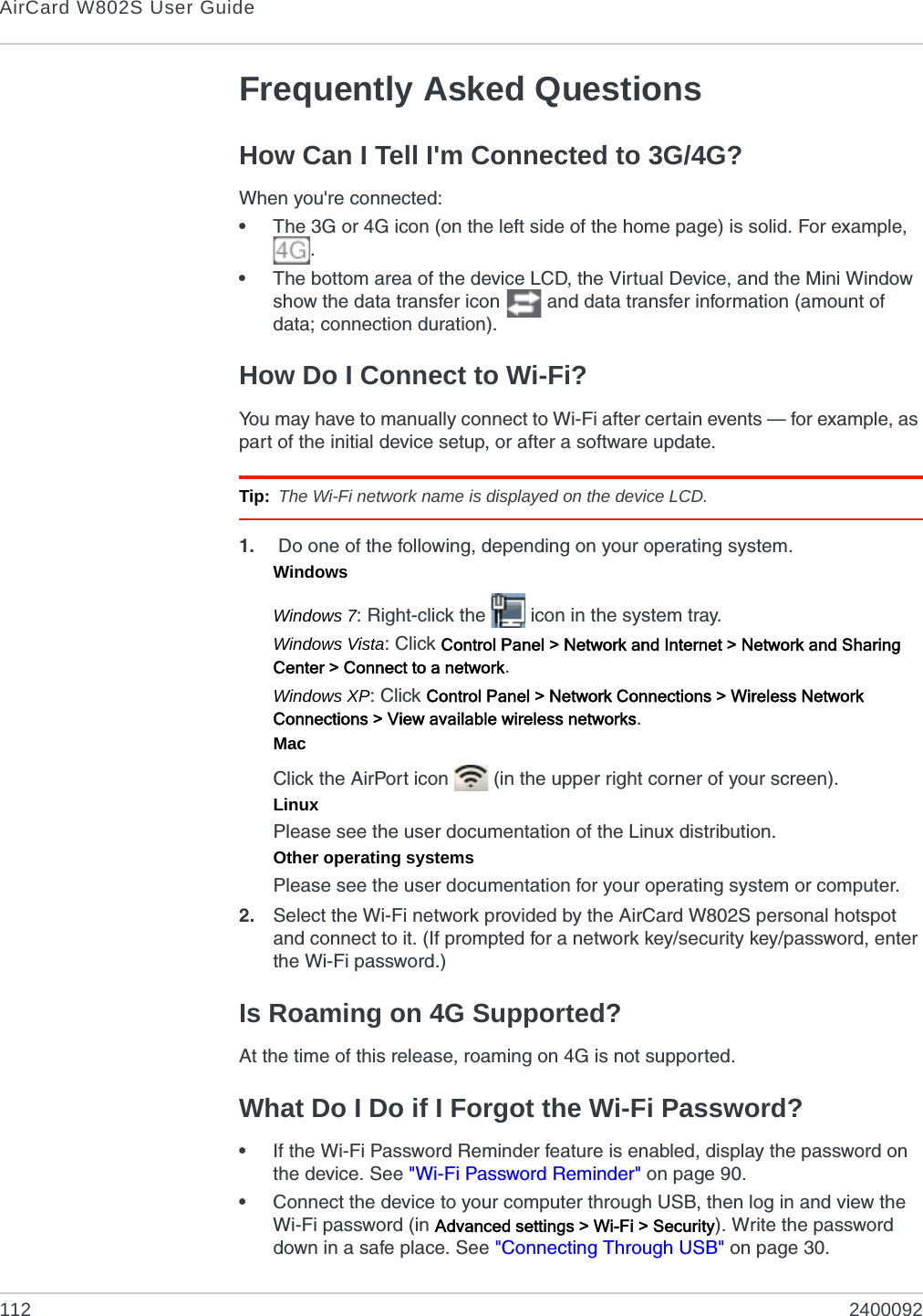 AirCard W802S User Guide112 2400092Frequently Asked QuestionsHow Can I Tell I&apos;m Connected to 3G/4G?When you&apos;re connected:•The 3G or 4G icon (on the left side of the home page) is solid. For example, .•The bottom area of the device LCD, the Virtual Device, and the Mini Window show the data transfer icon   and data transfer information (amount of data; connection duration).How Do I Connect to Wi-Fi?You may have to manually connect to Wi-Fi after certain events — for example, as part of the initial device setup, or after a software update.Tip: The Wi-Fi network name is displayed on the device LCD.1.  Do one of the following, depending on your operating system.WindowsWindows 7: Right-click the   icon in the system tray.Windows Vista: Click Control Panel &gt; Network and Internet &gt; Network and Sharing Center &gt; Connect to a network.Windows XP: Click Control Panel &gt; Network Connections &gt; Wireless Network Connections &gt; View available wireless networks.MacClick the AirPort icon   (in the upper right corner of your screen).LinuxPlease see the user documentation of the Linux distribution.Other operating systemsPlease see the user documentation for your operating system or computer.2. Select the Wi-Fi network provided by the AirCard W802S personal hotspot and connect to it. (If prompted for a network key/security key/password, enter the Wi-Fi password.)Is Roaming on 4G Supported?At the time of this release, roaming on 4G is not supported.What Do I Do if I Forgot the Wi-Fi Password?•If the Wi-Fi Password Reminder feature is enabled, display the password on the device. See &quot;Wi-Fi Password Reminder&quot; on page 90.•Connect the device to your computer through USB, then log in and view the Wi-Fi password (in Advanced settings &gt; Wi-Fi &gt; Security). Write the password down in a safe place. See &quot;Connecting Through USB&quot; on page 30.