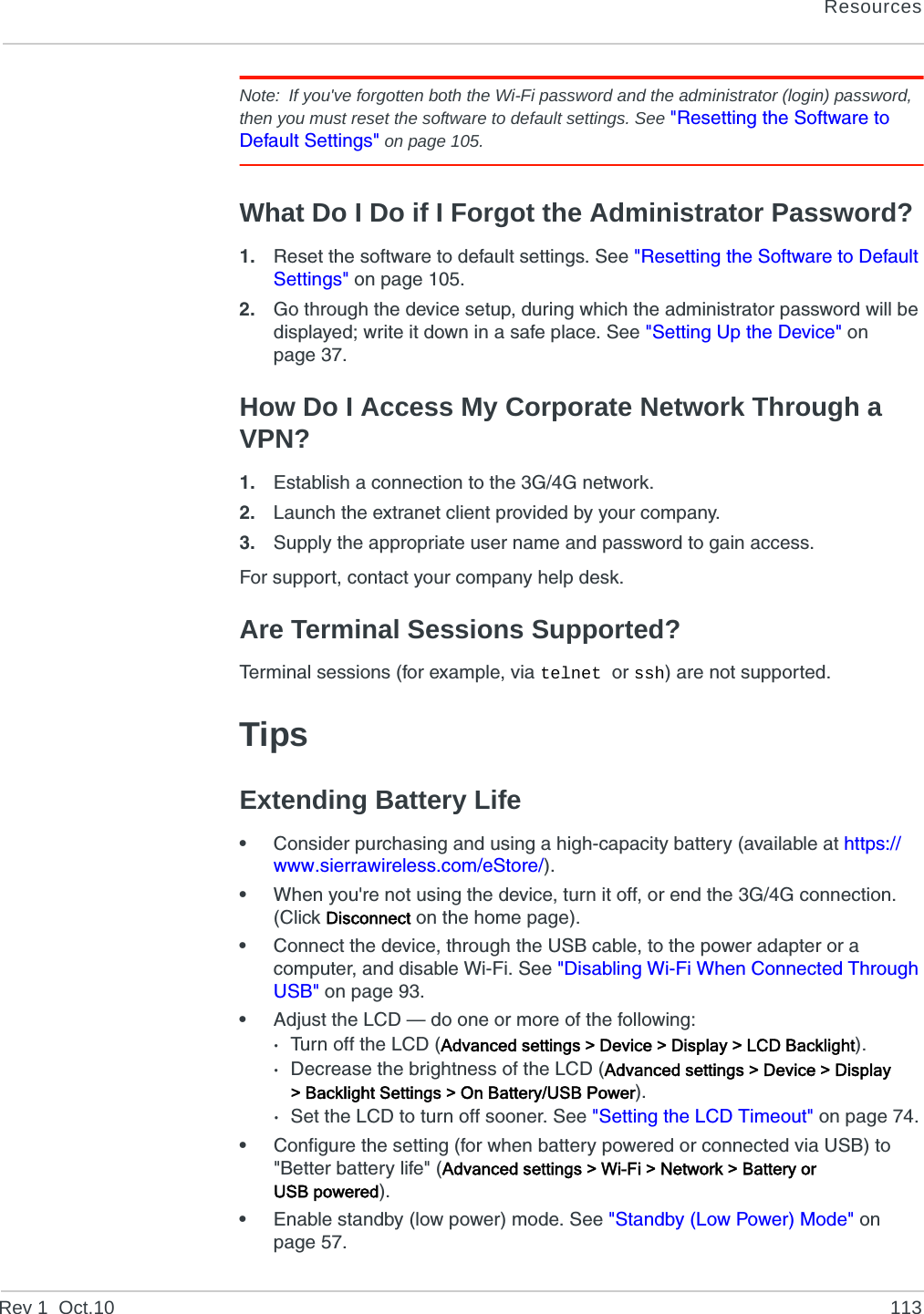 ResourcesRev 1  Oct.10 113Note: If you&apos;ve forgotten both the Wi-Fi password and the administrator (login) password, then you must reset the software to default settings. See &quot;Resetting the Software to Default Settings&quot; on page 105.What Do I Do if I Forgot the Administrator Password?1. Reset the software to default settings. See &quot;Resetting the Software to Default Settings&quot; on page 105.2. Go through the device setup, during which the administrator password will be displayed; write it down in a safe place. See &quot;Setting Up the Device&quot; on page 37.How Do I Access My Corporate Network Through a VPN?1. Establish a connection to the 3G/4G network.2. Launch the extranet client provided by your company.3. Supply the appropriate user name and password to gain access.For support, contact your company help desk.Are Terminal Sessions Supported?Terminal sessions (for example, via telnet or ssh) are not supported.TipsExtending Battery Life•Consider purchasing and using a high-capacity battery (available at https://www.sierrawireless.com/eStore/).•When you&apos;re not using the device, turn it off, or end the 3G/4G connection. (Click Disconnect on the home page).•Connect the device, through the USB cable, to the power adapter or a computer, and disable Wi-Fi. See &quot;Disabling Wi-Fi When Connected Through USB&quot; on page 93.•Adjust the LCD — do one or more of the following:·Turn off the LCD (Advanced settings &gt; Device &gt; Display &gt; LCD Backlight).·Decrease the brightness of the LCD (Advanced settings &gt; Device &gt; Display &gt; Backlight Settings &gt; On Battery/USB Power).·Set the LCD to turn off sooner. See &quot;Setting the LCD Timeout&quot; on page 74.•Configure the setting (for when battery powered or connected via USB) to &quot;Better battery life&quot; (Advanced settings &gt; Wi-Fi &gt; Network &gt; Battery or USB powered).•Enable standby (low power) mode. See &quot;Standby (Low Power) Mode&quot; on page 57.