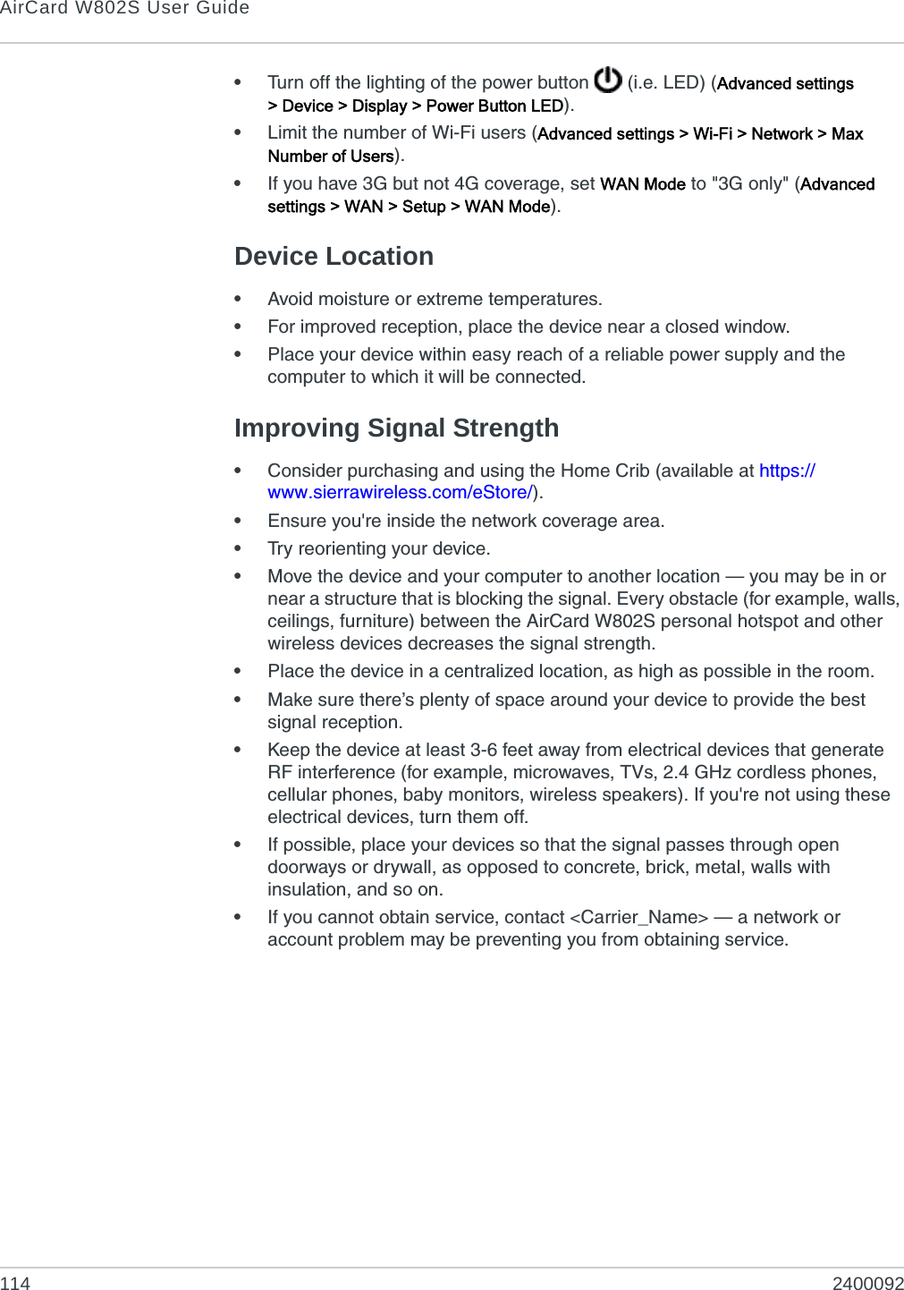 AirCard W802S User Guide114 2400092•Turn off the lighting of the power button   (i.e. LED) (Advanced settings &gt; Device &gt; Display &gt; Power Button LED).•Limit the number of Wi-Fi users (Advanced settings &gt; Wi-Fi &gt; Network &gt; Max Number of Users).•If you have 3G but not 4G coverage, set WAN Mode to &quot;3G only&quot; (Advanced settings &gt; WAN &gt; Setup &gt; WAN Mode).Device Location•Avoid moisture or extreme temperatures.•For improved reception, place the device near a closed window.•Place your device within easy reach of a reliable power supply and the computer to which it will be connected.Improving Signal Strength•Consider purchasing and using the Home Crib (available at https://www.sierrawireless.com/eStore/).•Ensure you&apos;re inside the network coverage area.•Try reorienting your device.•Move the device and your computer to another location — you may be in or near a structure that is blocking the signal. Every obstacle (for example, walls, ceilings, furniture) between the AirCard W802S personal hotspot and other wireless devices decreases the signal strength.•Place the device in a centralized location, as high as possible in the room.•Make sure there’s plenty of space around your device to provide the best signal reception.•Keep the device at least 3-6 feet away from electrical devices that generate RF interference (for example, microwaves, TVs, 2.4 GHz cordless phones, cellular phones, baby monitors, wireless speakers). If you&apos;re not using these electrical devices, turn them off.•If possible, place your devices so that the signal passes through open doorways or drywall, as opposed to concrete, brick, metal, walls with insulation, and so on.•If you cannot obtain service, contact &lt;Carrier_Name&gt; — a network or account problem may be preventing you from obtaining service.