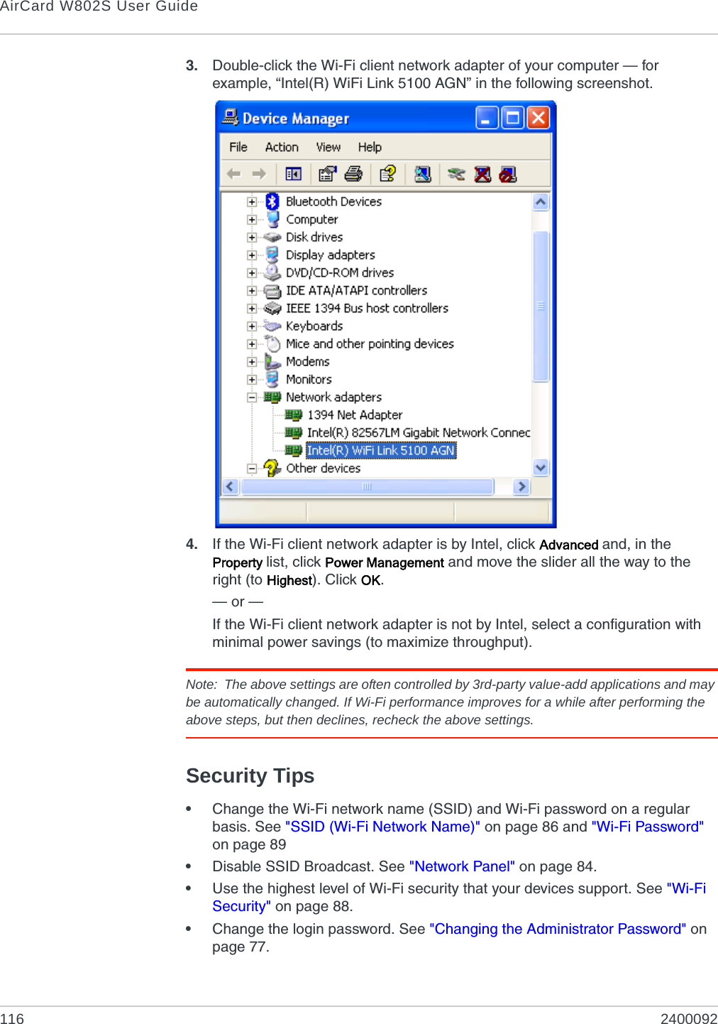 AirCard W802S User Guide116 24000923. Double-click the Wi-Fi client network adapter of your computer — for example, “Intel(R) WiFi Link 5100 AGN” in the following screenshot.4. If the Wi-Fi client network adapter is by Intel, click Advanced and, in the Property list, click Power Management and move the slider all the way to the right (to Highest). Click OK.— or —If the Wi-Fi client network adapter is not by Intel, select a configuration with minimal power savings (to maximize throughput).Note: The above settings are often controlled by 3rd-party value-add applications and may be automatically changed. If Wi-Fi performance improves for a while after performing the above steps, but then declines, recheck the above settings.Security Tips•Change the Wi-Fi network name (SSID) and Wi-Fi password on a regular basis. See &quot;SSID (Wi-Fi Network Name)&quot; on page 86 and &quot;Wi-Fi Password&quot; on page 89•Disable SSID Broadcast. See &quot;Network Panel&quot; on page 84.•Use the highest level of Wi-Fi security that your devices support. See &quot;Wi-Fi Security&quot; on page 88.•Change the login password. See &quot;Changing the Administrator Password&quot; on page 77.