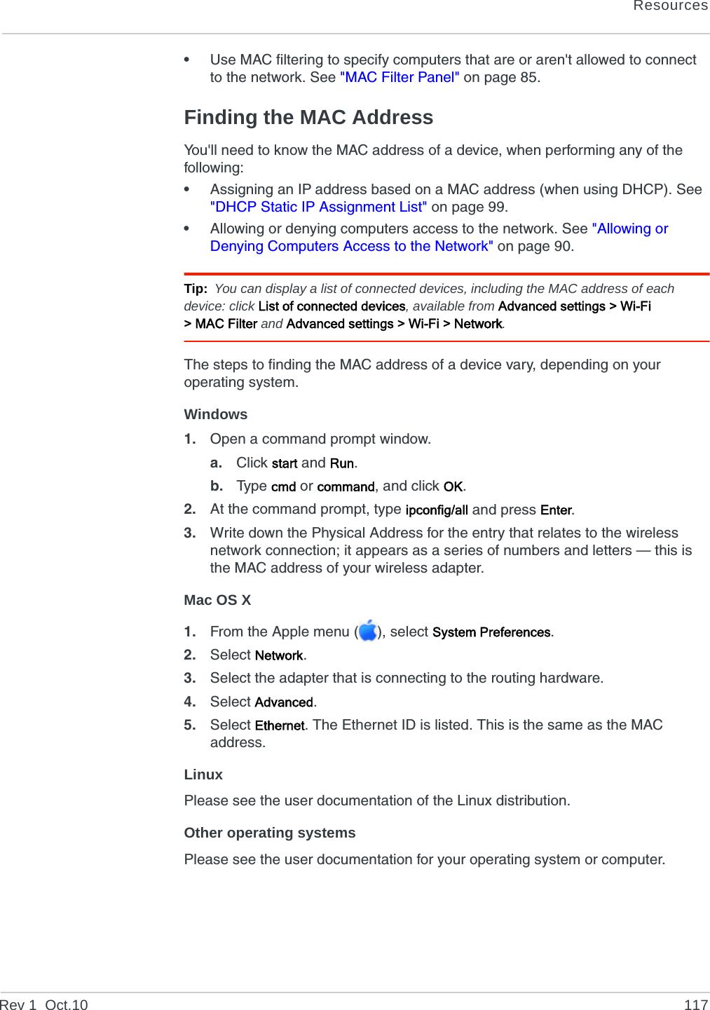 ResourcesRev 1  Oct.10 117•Use MAC filtering to specify computers that are or aren&apos;t allowed to connect to the network. See &quot;MAC Filter Panel&quot; on page 85.Finding the MAC AddressYou&apos;ll need to know the MAC address of a device, when performing any of the following:•Assigning an IP address based on a MAC address (when using DHCP). See &quot;DHCP Static IP Assignment List&quot; on page 99.•Allowing or denying computers access to the network. See &quot;Allowing or Denying Computers Access to the Network&quot; on page 90.Tip: You can display a list of connected devices, including the MAC address of each device: click List of connected devices, available from Advanced settings &gt; Wi-Fi &gt;MACFilter and Advanced settings &gt; Wi-Fi &gt; Network.The steps to finding the MAC address of a device vary, depending on your operating system.Windows1. Open a command prompt window.a. Click start and Run.b. Typ e  cmd or command, and click OK.2. At the command prompt, type ipconfig/all and press Enter.3. Write down the Physical Address for the entry that relates to the wireless network connection; it appears as a series of numbers and letters — this is the MAC address of your wireless adapter.Mac OS X1. From the Apple menu ( ), select System Preferences.2. Select Network.3. Select the adapter that is connecting to the routing hardware.4. Select Advanced.5. Select Ethernet. The Ethernet ID is listed. This is the same as the MAC address.LinuxPlease see the user documentation of the Linux distribution.Other operating systemsPlease see the user documentation for your operating system or computer.