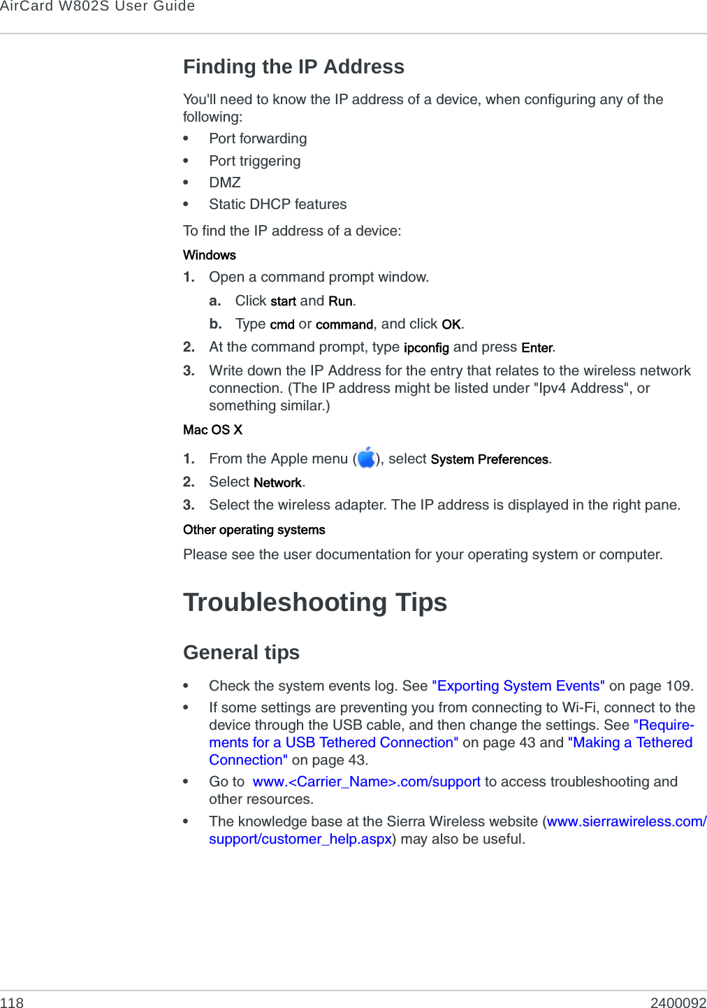 AirCard W802S User Guide118 2400092Finding the IP AddressYou&apos;ll need to know the IP address of a device, when configuring any of the following:•Port forwarding•Port triggering•DMZ•Static DHCP featuresTo find the IP address of a device:Windows1. Open a command prompt window.a. Click start and Run.b. Typ e  cmd or command, and click OK.2. At the command prompt, type ipconfig and press Enter.3. Write down the IP Address for the entry that relates to the wireless network connection. (The IP address might be listed under &quot;Ipv4 Address&quot;, or something similar.)Mac OS X1. From the Apple menu ( ), select System Preferences.2. Select Network.3. Select the wireless adapter. The IP address is displayed in the right pane.Other operating systemsPlease see the user documentation for your operating system or computer.Troubleshooting TipsGeneral tips•Check the system events log. See &quot;Exporting System Events&quot; on page 109.•If some settings are preventing you from connecting to Wi-Fi, connect to the device through the USB cable, and then change the settings. See &quot;Require-ments for a USB Tethered Connection&quot; on page 43 and &quot;Making a Tethered Connection&quot; on page 43.•Go to  www.&lt;Carrier_Name&gt;.com/support to access troubleshooting and other resources.•The knowledge base at the Sierra Wireless website (www.sierrawireless.com/support/customer_help.aspx) may also be useful.