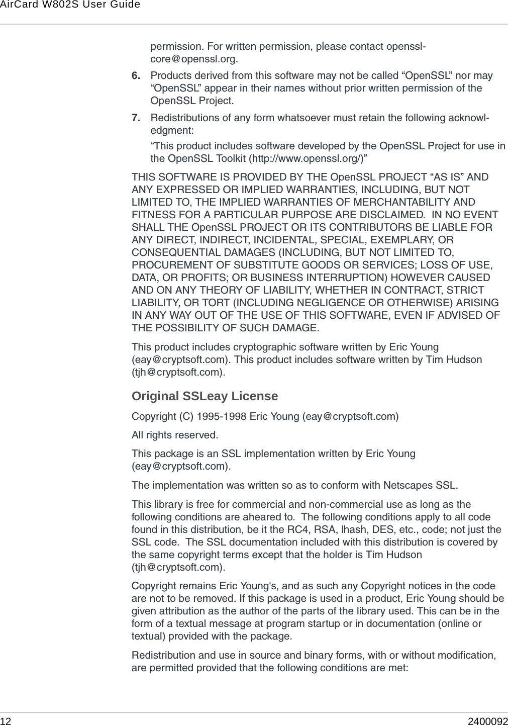 AirCard W802S User Guide12 2400092permission. For written permission, please contact openssl-core@openssl.org.6. Products derived from this software may not be called “OpenSSL” nor may “OpenSSL” appear in their names without prior written permission of the OpenSSL Project.7. Redistributions of any form whatsoever must retain the following acknowl-edgment:“This product includes software developed by the OpenSSL Project for use in the OpenSSL Toolkit (http://www.openssl.org/)”THIS SOFTWARE IS PROVIDED BY THE OpenSSL PROJECT “AS IS” AND ANY EXPRESSED OR IMPLIED WARRANTIES, INCLUDING, BUT NOT LIMITED TO, THE IMPLIED WARRANTIES OF MERCHANTABILITY AND FITNESS FOR A PARTICULAR PURPOSE ARE DISCLAIMED.  IN NO EVENT SHALL THE OpenSSL PROJECT OR ITS CONTRIBUTORS BE LIABLE FOR ANY DIRECT, INDIRECT, INCIDENTAL, SPECIAL, EXEMPLARY, OR CONSEQUENTIAL DAMAGES (INCLUDING, BUT NOT LIMITED TO, PROCUREMENT OF SUBSTITUTE GOODS OR SERVICES; LOSS OF USE, DATA, OR PROFITS; OR BUSINESS INTERRUPTION) HOWEVER CAUSED AND ON ANY THEORY OF LIABILITY, WHETHER IN CONTRACT, STRICT LIABILITY, OR TORT (INCLUDING NEGLIGENCE OR OTHERWISE) ARISING IN ANY WAY OUT OF THE USE OF THIS SOFTWARE, EVEN IF ADVISED OF THE POSSIBILITY OF SUCH DAMAGE.This product includes cryptographic software written by Eric Young (eay@cryptsoft.com). This product includes software written by Tim Hudson (tjh@cryptsoft.com).Original SSLeay LicenseCopyright (C) 1995-1998 Eric Young (eay@cryptsoft.com)All rights reserved.This package is an SSL implementation written by Eric Young (eay@cryptsoft.com).The implementation was written so as to conform with Netscapes SSL.This library is free for commercial and non-commercial use as long as the following conditions are aheared to.  The following conditions apply to all code found in this distribution, be it the RC4, RSA, lhash, DES, etc., code; not just the SSL code.  The SSL documentation included with this distribution is covered by the same copyright terms except that the holder is Tim Hudson (tjh@cryptsoft.com).Copyright remains Eric Young&apos;s, and as such any Copyright notices in the code are not to be removed. If this package is used in a product, Eric Young should be given attribution as the author of the parts of the library used. This can be in the form of a textual message at program startup or in documentation (online or textual) provided with the package.Redistribution and use in source and binary forms, with or without modification, are permitted provided that the following conditions are met: