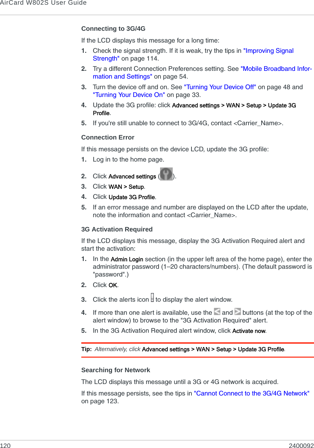 AirCard W802S User Guide120 2400092Connecting to 3G/4GIf the LCD displays this message for a long time:1. Check the signal strength. If it is weak, try the tips in &quot;Improving Signal Strength&quot; on page 114.2. Try a different Connection Preferences setting. See &quot;Mobile Broadband Infor-mation and Settings&quot; on page 54.3. Turn the device off and on. See &quot;Turning Your Device Off&quot; on page 48 and &quot;Turning Your Device On&quot; on page 33.4. Update the 3G profile: click Advanced settings &gt; WAN &gt; Setup &gt; Update 3G Profile.5. If you&apos;re still unable to connect to 3G/4G, contact &lt;Carrier_Name&gt;.Connection ErrorIf this message persists on the device LCD, update the 3G profile:1. Log in to the home page.2. Click Advanced settings ().3. Click WAN &gt; Setup.4. Click Update 3G Profile.5. If an error message and number are displayed on the LCD after the update, note the information and contact &lt;Carrier_Name&gt;.3G Activation RequiredIf the LCD displays this message, display the 3G Activation Required alert and start the activation:1. In the Admin Login section (in the upper left area of the home page), enter the administrator password (1–20 characters/numbers). (The default password is &quot;password&quot;.)2. Click OK.3. Click the alerts icon   to display the alert window.4. If more than one alert is available, use the  and   buttons (at the top of the alert window) to browse to the &quot;3G Activation Required&quot; alert.5. In the 3G Activation Required alert window, click Activate now.Tip: Alternatively, click Advanced settings &gt; WAN &gt; Setup &gt; Update 3G Profile.Searching for NetworkThe LCD displays this message until a 3G or 4G network is acquired.If this message persists, see the tips in &quot;Cannot Connect to the 3G/4G Network&quot; on page 123.