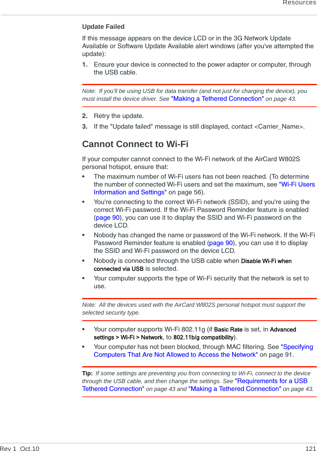 ResourcesRev 1  Oct.10 121Update FailedIf this message appears on the device LCD or in the 3G Network Update Available or Software Update Available alert windows (after you&apos;ve attempted the update):1. Ensure your device is connected to the power adapter or computer, through the USB cable.Note: If you’ll be using USB for data transfer (and not just for charging the device), you must install the device driver. See &quot;Making a Tethered Connection&quot; on page 43.2. Retry the update.3. If the &quot;Update failed&quot; message is still displayed, contact &lt;Carrier_Name&gt;.Cannot Connect to Wi-FiIf your computer cannot connect to the Wi-Fi network of the AirCard W802S personal hotspot, ensure that:•The maximum number of Wi-Fi users has not been reached. (To determine the number of connected Wi-Fi users and set the maximum, see &quot;Wi-Fi Users Information and Settings&quot; on page 56).•You&apos;re connecting to the correct Wi-Fi network (SSID), and you&apos;re using the correct Wi-Fi password. If the Wi-Fi Password Reminder feature is enabled (page 90), you can use it to display the SSID and Wi-Fi password on the device LCD.•Nobody has changed the name or password of the Wi-Fi network. If the Wi-Fi Password Reminder feature is enabled (page 90), you can use it to display the SSID and Wi-Fi password on the device LCD.•Nobody is connected through the USB cable when Disable Wi-Fi when connected via USB is selected.•Your computer supports the type of Wi-Fi security that the network is set to use.Note: All the devices used with the AirCard W802S personal hotspot must support the selected security type. •Your computer supports Wi-Fi 802.11g (if Basic Rate is set, in Advanced settings &gt; Wi-Fi &gt; Network, to 802.11b/g compatibility).•Your computer has not been blocked, through MAC filtering. See &quot;Specifying Computers That Are Not Allowed to Access the Network&quot; on page 91.Tip: If some settings are preventing you from connecting to Wi-Fi, connect to the device through the USB cable, and then change the settings. See &quot;Requirements for a USB Tethered Connection&quot; on page 43 and &quot;Making a Tethered Connection&quot; on page 43.