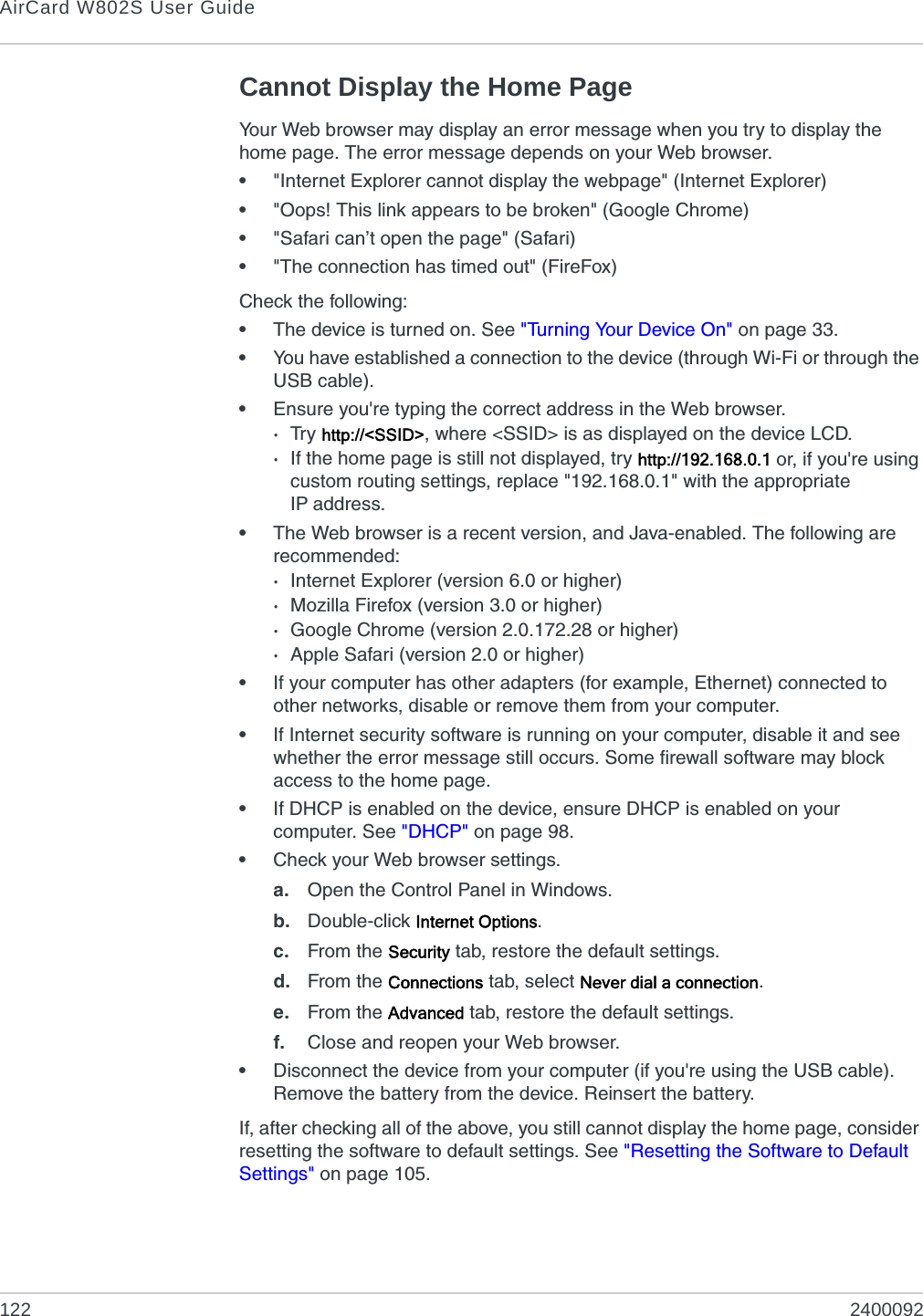 AirCard W802S User Guide122 2400092Cannot Display the Home PageYour Web browser may display an error message when you try to display the home page. The error message depends on your Web browser.•&quot;Internet Explorer cannot display the webpage&quot; (Internet Explorer)•&quot;Oops! This link appears to be broken&quot; (Google Chrome)•&quot;Safari can’t open the page&quot; (Safari)•&quot;The connection has timed out&quot; (FireFox)Check the following:•The device is turned on. See &quot;Turning Your Device On&quot; on page 33.•You have established a connection to the device (through Wi-Fi or through the USB cable).•Ensure you&apos;re typing the correct address in the Web browser.·Tr y http://&lt;SSID&gt;, where &lt;SSID&gt; is as displayed on the device LCD.·If the home page is still not displayed, try http://192.168.0.1 or, if you&apos;re using custom routing settings, replace &quot;192.168.0.1&quot; with the appropriate IP address.•The Web browser is a recent version, and Java-enabled. The following are recommended:·Internet Explorer (version 6.0 or higher)·Mozilla Firefox (version 3.0 or higher)·Google Chrome (version 2.0.172.28 or higher)·Apple Safari (version 2.0 or higher)•If your computer has other adapters (for example, Ethernet) connected to other networks, disable or remove them from your computer.•If Internet security software is running on your computer, disable it and see whether the error message still occurs. Some firewall software may block access to the home page.•If DHCP is enabled on the device, ensure DHCP is enabled on your computer. See &quot;DHCP&quot; on page 98.•Check your Web browser settings.a. Open the Control Panel in Windows.b. Double-click Internet Options.c. From the Security tab, restore the default settings.d. From the Connections tab, select Never dial a connection.e. From the Advanced tab, restore the default settings.f. Close and reopen your Web browser.•Disconnect the device from your computer (if you&apos;re using the USB cable). Remove the battery from the device. Reinsert the battery.If, after checking all of the above, you still cannot display the home page, consider resetting the software to default settings. See &quot;Resetting the Software to Default Settings&quot; on page 105.