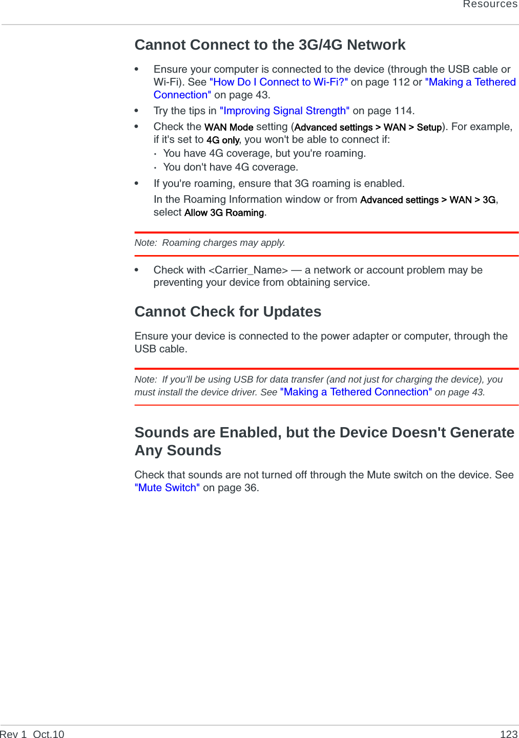 ResourcesRev 1  Oct.10 123Cannot Connect to the 3G/4G Network•Ensure your computer is connected to the device (through the USB cable or Wi-Fi). See &quot;How Do I Connect to Wi-Fi?&quot; on page 112 or &quot;Making a Tethered Connection&quot; on page 43.•Try the tips in &quot;Improving Signal Strength&quot; on page 114.•Check the WAN Mode setting (Advanced settings &gt; WAN &gt; Setup). For example, if it&apos;s set to 4G only, you won&apos;t be able to connect if:·You have 4G coverage, but you&apos;re roaming.·You don&apos;t have 4G coverage.•If you&apos;re roaming, ensure that 3G roaming is enabled.In the Roaming Information window or from Advanced settings &gt; WAN &gt; 3G, select Allow 3G Roaming.Note: Roaming charges may apply.•Check with &lt;Carrier_Name&gt; — a network or account problem may be preventing your device from obtaining service.Cannot Check for UpdatesEnsure your device is connected to the power adapter or computer, through the USB cable.Note: If you’ll be using USB for data transfer (and not just for charging the device), you must install the device driver. See &quot;Making a Tethered Connection&quot; on page 43.Sounds are Enabled, but the Device Doesn&apos;t Generate Any SoundsCheck that sounds are not turned off through the Mute switch on the device. See &quot;Mute Switch&quot; on page 36.