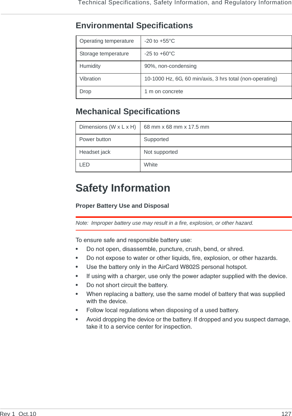 Technical Specifications, Safety Information, and Regulatory InformationRev 1  Oct.10 127Environmental SpecificationsMechanical SpecificationsSafety InformationProper Battery Use and DisposalNote: Improper battery use may result in a fire, explosion, or other hazard.To ensure safe and responsible battery use:•Do not open, disassemble, puncture, crush, bend, or shred.•Do not expose to water or other liquids, fire, explosion, or other hazards.•Use the battery only in the AirCard W802S personal hotspot.•If using with a charger, use only the power adapter supplied with the device.•Do not short circuit the battery.•When replacing a battery, use the same model of battery that was supplied with the device.•Follow local regulations when disposing of a used battery.•Avoid dropping the device or the battery. If dropped and you suspect damage, take it to a service center for inspection.Operating temperature -20 to +55°CStorage temperature -25 to +60°CHumidity  90%, non-condensingVibration  10-1000 Hz, 6G, 60 min/axis, 3 hrs total (non-operating)Drop  1 m on concreteDimensions (W x L x H) 68 mm x 68 mm x 17.5 mmPower button SupportedHeadset jack  Not supportedLED  White