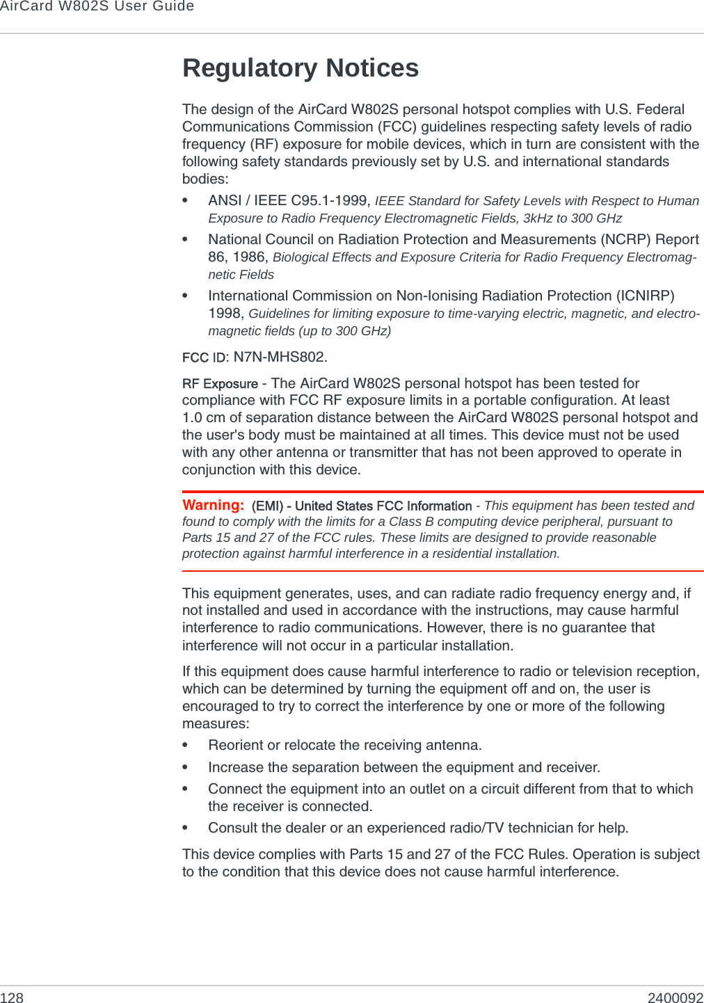 AirCard W802S User Guide128 2400092Regulatory NoticesThe design of the AirCard W802S personal hotspot complies with U.S. Federal Communications Commission (FCC) guidelines respecting safety levels of radio frequency (RF) exposure for mobile devices, which in turn are consistent with the following safety standards previously set by U.S. and international standards bodies:•ANSI / IEEE C95.1-1999, IEEE Standard for Safety Levels with Respect to Human Exposure to Radio Frequency Electromagnetic Fields, 3kHz to 300 GHz•National Council on Radiation Protection and Measurements (NCRP) Report 86, 1986, Biological Effects and Exposure Criteria for Radio Frequency Electromag-netic Fields•International Commission on Non-Ionising Radiation Protection (ICNIRP) 1998, Guidelines for limiting exposure to time-varying electric, magnetic, and electro-magnetic fields (up to 300 GHz)FCC ID: N7N-MHS802.RF Exposure - The AirCard W802S personal hotspot has been tested for compliance with FCC RF exposure limits in a portable configuration. At least 1.0 cm of separation distance between the AirCard W802S personal hotspot and the user&apos;s body must be maintained at all times. This device must not be used with any other antenna or transmitter that has not been approved to operate in conjunction with this device.Warning: (EMI) - United States FCC Information - This equipment has been tested and found to comply with the limits for a Class B computing device peripheral, pursuant to Parts 15 and 27 of the FCC rules. These limits are designed to provide reasonable protection against harmful interference in a residential installation.This equipment generates, uses, and can radiate radio frequency energy and, if not installed and used in accordance with the instructions, may cause harmful interference to radio communications. However, there is no guarantee that interference will not occur in a particular installation.If this equipment does cause harmful interference to radio or television reception, which can be determined by turning the equipment off and on, the user is encouraged to try to correct the interference by one or more of the following measures:•Reorient or relocate the receiving antenna.•Increase the separation between the equipment and receiver.•Connect the equipment into an outlet on a circuit different from that to which the receiver is connected.•Consult the dealer or an experienced radio/TV technician for help.This device complies with Parts 15 and 27 of the FCC Rules. Operation is subject to the condition that this device does not cause harmful interference.