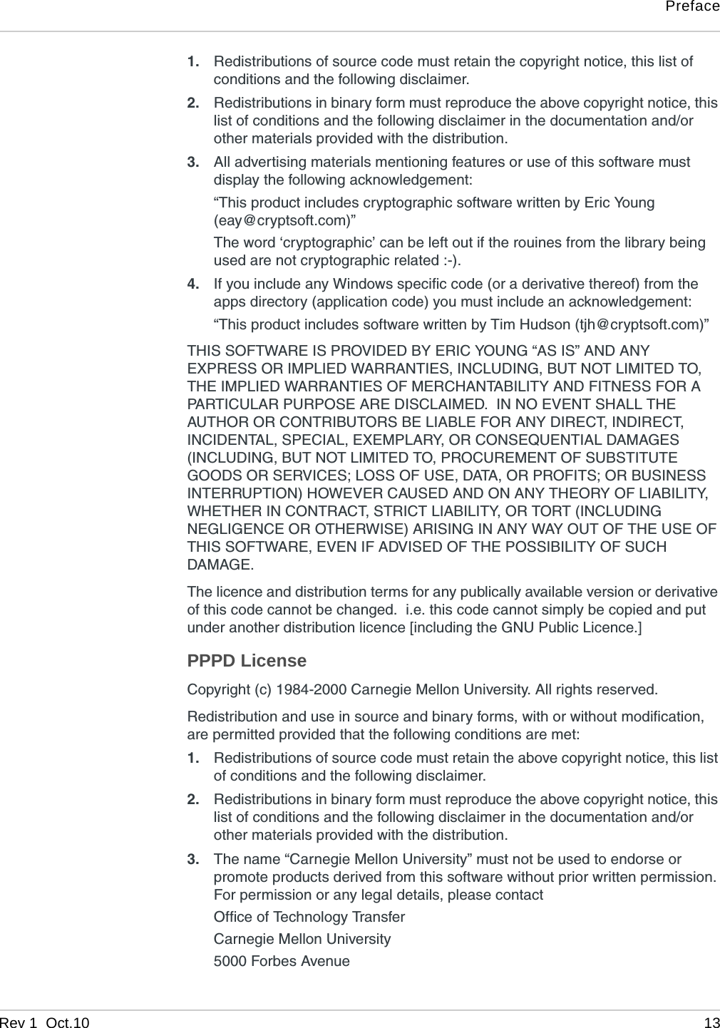 PrefaceRev 1  Oct.10 131. Redistributions of source code must retain the copyright notice, this list of conditions and the following disclaimer.2. Redistributions in binary form must reproduce the above copyright notice, this list of conditions and the following disclaimer in the documentation and/or other materials provided with the distribution.3. All advertising materials mentioning features or use of this software must display the following acknowledgement:“This product includes cryptographic software written by Eric Young (eay@cryptsoft.com)”The word ‘cryptographic’ can be left out if the rouines from the library being used are not cryptographic related :-).4. If you include any Windows specific code (or a derivative thereof) from the apps directory (application code) you must include an acknowledgement:“This product includes software written by Tim Hudson (tjh@cryptsoft.com)”THIS SOFTWARE IS PROVIDED BY ERIC YOUNG “AS IS” AND ANY EXPRESS OR IMPLIED WARRANTIES, INCLUDING, BUT NOT LIMITED TO, THE IMPLIED WARRANTIES OF MERCHANTABILITY AND FITNESS FOR A PARTICULAR PURPOSE ARE DISCLAIMED.  IN NO EVENT SHALL THE AUTHOR OR CONTRIBUTORS BE LIABLE FOR ANY DIRECT, INDIRECT, INCIDENTAL, SPECIAL, EXEMPLARY, OR CONSEQUENTIAL DAMAGES (INCLUDING, BUT NOT LIMITED TO, PROCUREMENT OF SUBSTITUTE GOODS OR SERVICES; LOSS OF USE, DATA, OR PROFITS; OR BUSINESS INTERRUPTION) HOWEVER CAUSED AND ON ANY THEORY OF LIABILITY, WHETHER IN CONTRACT, STRICT LIABILITY, OR TORT (INCLUDING NEGLIGENCE OR OTHERWISE) ARISING IN ANY WAY OUT OF THE USE OF THIS SOFTWARE, EVEN IF ADVISED OF THE POSSIBILITY OF SUCH DAMAGE.The licence and distribution terms for any publically available version or derivative of this code cannot be changed.  i.e. this code cannot simply be copied and put under another distribution licence [including the GNU Public Licence.]PPPD LicenseCopyright (c) 1984-2000 Carnegie Mellon University. All rights reserved.Redistribution and use in source and binary forms, with or without modification, are permitted provided that the following conditions are met:1. Redistributions of source code must retain the above copyright notice, this list of conditions and the following disclaimer.2. Redistributions in binary form must reproduce the above copyright notice, this list of conditions and the following disclaimer in the documentation and/or other materials provided with the distribution.3. The name “Carnegie Mellon University” must not be used to endorse or promote products derived from this software without prior written permission. For permission or any legal details, please contactOffice of Technology TransferCarnegie Mellon University5000 Forbes Avenue