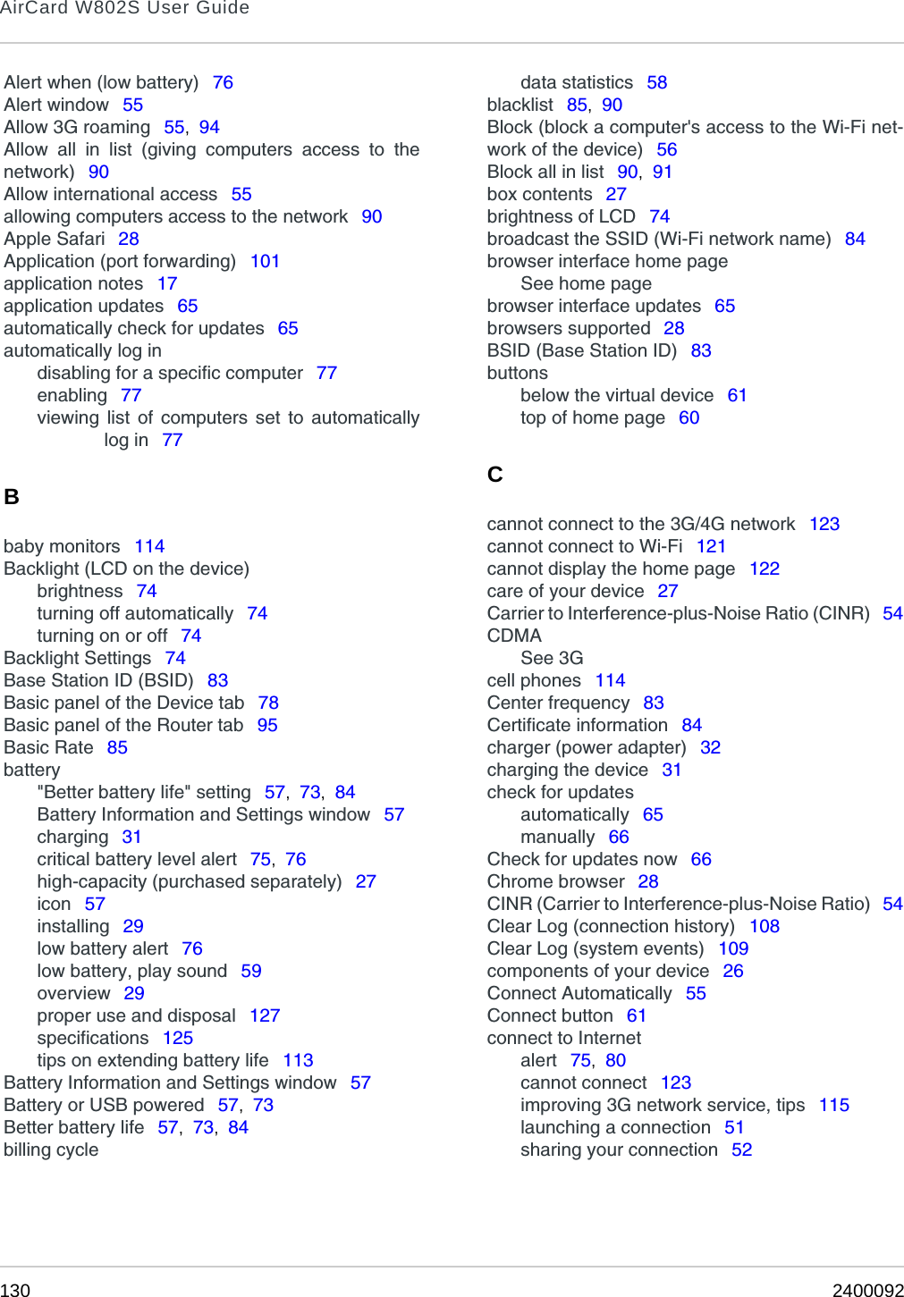 AirCard W802S User Guide130 2400092Alert when (low battery)  76Alert window  55Allow 3G roaming  55,  94Allow all in list (giving computers access to thenetwork)  90Allow international access  55allowing computers access to the network  90Apple Safari  28Application (port forwarding)  101application notes  17application updates  65automatically check for updates  65automatically log indisabling for a specific computer  77enabling  77viewing list of computers set to automaticallylog in  77Bbaby monitors  114Backlight (LCD on the device)brightness  74turning off automatically  74turning on or off  74Backlight Settings  74Base Station ID (BSID)  83Basic panel of the Device tab  78Basic panel of the Router tab  95Basic Rate  85battery&quot;Better battery life&quot; setting  57,  73,  84Battery Information and Settings window  57charging  31critical battery level alert  75,  76high-capacity (purchased separately)  27icon  57installing  29low battery alert  76low battery, play sound  59overview  29proper use and disposal  127specifications  125tips on extending battery life  113Battery Information and Settings window  57Battery or USB powered  57,  73Better battery life  57,  73,  84billing cycledata statistics  58blacklist  85,  90Block (block a computer&apos;s access to the Wi-Fi net-work of the device)  56Block all in list  90,  91box contents  27brightness of LCD  74broadcast the SSID (Wi-Fi network name)  84browser interface home pageSee home pagebrowser interface updates  65browsers supported  28BSID (Base Station ID)  83buttonsbelow the virtual device  61top of home page  60Ccannot connect to the 3G/4G network  123cannot connect to Wi-Fi  121cannot display the home page  122care of your device  27Carrier to Interference-plus-Noise Ratio (CINR)  54CDMASee 3Gcell phones  114Center frequency  83Certificate information  84charger (power adapter)  32charging the device  31check for updatesautomatically  65manually  66Check for updates now  66Chrome browser  28CINR (Carrier to Interference-plus-Noise Ratio)  54Clear Log (connection history)  108Clear Log (system events)  109components of your device  26Connect Automatically  55Connect button  61connect to Internetalert  75,  80cannot connect  123improving 3G network service, tips  115launching a connection  51sharing your connection  52