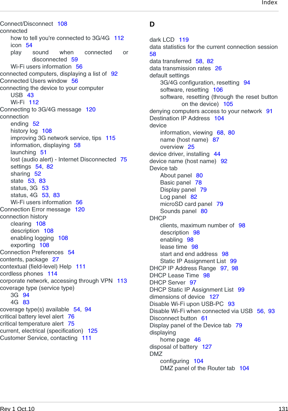 IndexRev 1 Oct.10 131Connect/Disconnect  108connectedhow to tell you&apos;re connected to 3G/4G  112icon  54play sound when connected ordisconnected  59Wi-Fi users information  56connected computers, displaying a list of  92Connected Users window  56connecting the device to your computerUSB  43Wi-Fi  112Connecting to 3G/4G message  120connectionending  52history log  108improving 3G network service, tips  115information, displaying  58launching  51lost (audio alert) - Internet Disconnected  75settings  54,  82sharing  52state  53,  83status, 3G  53status, 4G  53,  83Wi-Fi users information  56Connection Error message  120connection historyclearing  108description  108enabling logging  108exporting  108Connection Preferences  54contents, package  27contextual (field-level) Help  111cordless phones  114corporate network, accessing through VPN  113coverage type (service type)3G  944G  83coverage type(s) available  54,  94critical battery level alert  76critical temperature alert  75current, electrical (specification)  125Customer Service, contacting  111Ddark LCD  119data statistics for the current connection session58data transferred  58,  82data transmission rates  26default settings3G/4G configuration, resetting  94software, resetting  106software, resetting (through the reset buttonon the device)  105denying computers access to your network  91Destination IP Address  104deviceinformation, viewing  68,  80name (host name)  87overview  25device driver, installing  44device name (host name)  92Device tabAbout panel  80Basic panel  78Display panel  79Log panel  82microSD card panel  79Sounds panel  80DHCPclients, maximum number of  98description  98enabling  98lease time  98start and end address  98Static IP Assignment List  99DHCP IP Address Range  97,  98DHCP Lease Time  98DHCP Server  97DHCP Static IP Assignment List  99dimensions of device  127Disable Wi-Fi upon USB-PC  93Disable Wi-Fi when connected via USB  56,  93Disconnect button  61Display panel of the Device tab  79displayinghome page  46disposal of battery  127DMZconfiguring  104DMZ panel of the Router tab  104