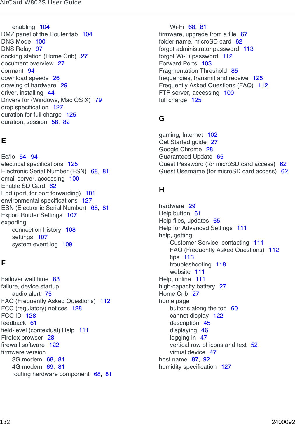 AirCard W802S User Guide132 2400092enabling  104DMZ panel of the Router tab  104DNS Mode  100DNS Relay  97docking station (Home Crib)  27document overview  27dormant  94download speeds  26drawing of hardware  29driver, installing  44Drivers for (Windows, Mac OS X)  79drop specification  127duration for full charge  125duration, session  58,  82EEc/Io  54,  94electrical specifications  125Electronic Serial Number (ESN)  68,  81email server, accessing  100Enable SD Card  62End (port, for port forwarding)  101environmental specifications  127ESN (Electronic Serial Number)  68,  81Export Router Settings  107exportingconnection history  108settings  107system event log  109FFailover wait time  83failure, device startupaudio alert  75FAQ (Frequently Asked Questions)  112FCC (regulatory) notices  128FCC ID  128feedback  61field-level (contextual) Help  111Firefox browser  28firewall software  122firmware version3G modem  68,  814G modem  69,  81routing hardware component  68,  81Wi-Fi  68,  81firmware, upgrade from a file  67folder name, microSD card  62forgot administrator password  113forgot Wi-Fi password  112Forward Ports  103Fragmentation Threshold  85frequencies, transmit and receive  125Frequently Asked Questions (FAQ)  112FTP server, accessing  100full charge  125Ggaming, Internet  102Get Started guide  27Google Chrome  28Guaranteed Update  65Guest Password (for microSD card access)  62Guest Username (for microSD card access)  62Hhardware  29Help button  61Help files, updates  65Help for Advanced Settings  111help, gettingCustomer Service, contacting  111FAQ (Frequently Asked Questions)  112tips  113troubleshooting  118website  111Help, online  111high-capacity battery  27Home Crib  27home pagebuttons along the top  60cannot display  122description  45displaying  46logging in  47vertical row of icons and text  52virtual device  47host name  87,  92humidity specification  127