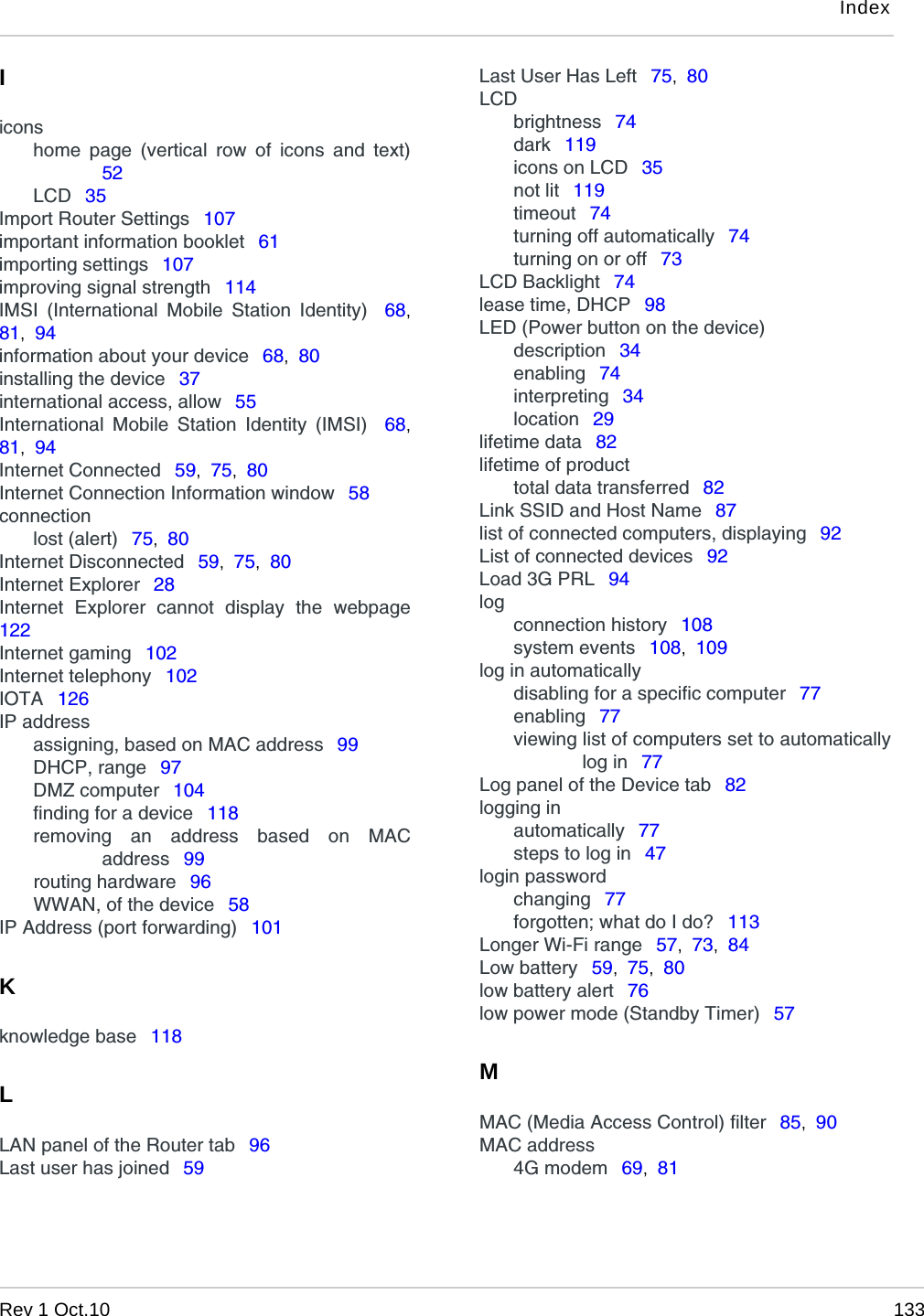 IndexRev 1 Oct.10 133Iiconshome page (vertical row of icons and text)52LCD  35Import Router Settings  107important information booklet  61importing settings  107improving signal strength  114IMSI (International Mobile Station Identity)  68,81,  94information about your device  68,  80installing the device  37international access, allow  55International Mobile Station Identity (IMSI)  68,81,  94Internet Connected  59,  75,  80Internet Connection Information window  58connectionlost (alert)  75,  80Internet Disconnected  59,  75,  80Internet Explorer  28Internet Explorer cannot display the webpage122Internet gaming  102Internet telephony  102IOTA  126IP addressassigning, based on MAC address  99DHCP, range  97DMZ computer  104finding for a device  118removing an address based on MACaddress  99routing hardware  96WWAN, of the device  58IP Address (port forwarding)  101Kknowledge base  118LLAN panel of the Router tab  96Last user has joined  59Last User Has Left  75,  80LCDbrightness  74dark  119icons on LCD  35not lit  119timeout  74turning off automatically  74turning on or off  73LCD Backlight  74lease time, DHCP  98LED (Power button on the device)description  34enabling  74interpreting  34location  29lifetime data  82lifetime of producttotal data transferred  82Link SSID and Host Name  87list of connected computers, displaying  92List of connected devices  92Load 3G PRL  94logconnection history  108system events  108,  109log in automaticallydisabling for a specific computer  77enabling  77viewing list of computers set to automaticallylog in  77Log panel of the Device tab  82logging inautomatically  77steps to log in  47login passwordchanging  77forgotten; what do I do?  113Longer Wi-Fi range  57,  73,  84Low battery  59,  75,  80low battery alert  76low power mode (Standby Timer)  57MMAC (Media Access Control) filter  85,  90MAC address4G modem  69,  81