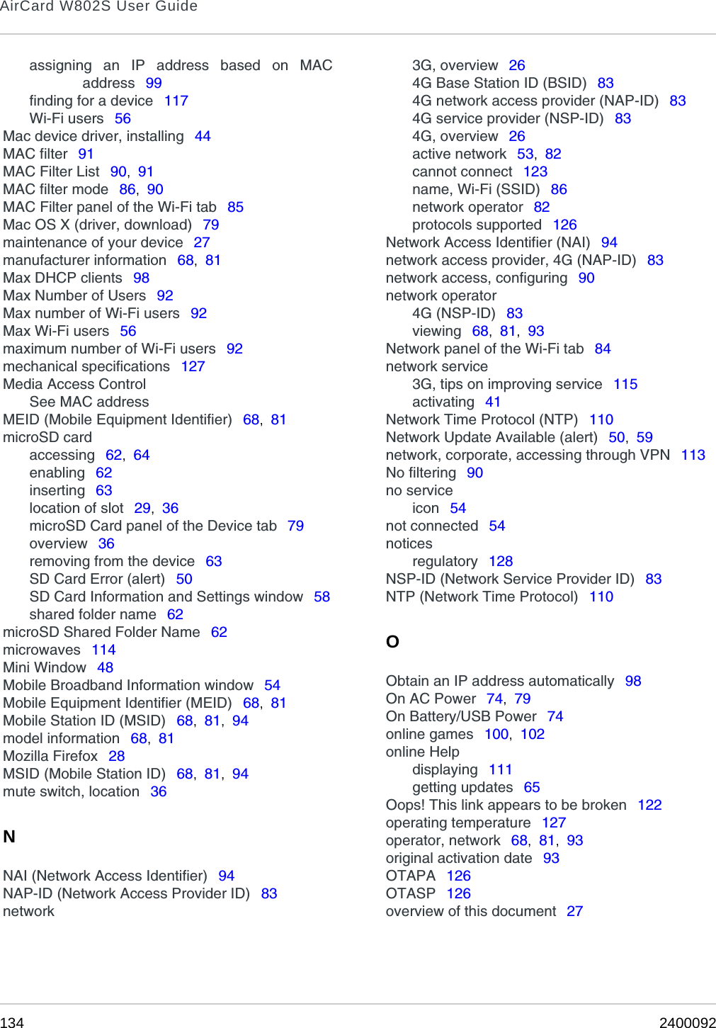 AirCard W802S User Guide134 2400092assigning an IP address based on MACaddress  99finding for a device  117Wi-Fi users  56Mac device driver, installing  44MAC filter  91MAC Filter List  90,  91MAC filter mode  86,  90MAC Filter panel of the Wi-Fi tab  85Mac OS X (driver, download)  79maintenance of your device  27manufacturer information  68,  81Max DHCP clients  98Max Number of Users  92Max number of Wi-Fi users  92Max Wi-Fi users  56maximum number of Wi-Fi users  92mechanical specifications  127Media Access ControlSee MAC addressMEID (Mobile Equipment Identifier)  68,  81microSD cardaccessing  62,  64enabling  62inserting  63location of slot  29,  36microSD Card panel of the Device tab  79overview  36removing from the device  63SD Card Error (alert)  50SD Card Information and Settings window  58shared folder name  62microSD Shared Folder Name  62microwaves  114Mini Window  48Mobile Broadband Information window  54Mobile Equipment Identifier (MEID)  68,  81Mobile Station ID (MSID)  68,  81,  94model information  68,  81Mozilla Firefox  28MSID (Mobile Station ID)  68,  81,  94mute switch, location  36NNAI (Network Access Identifier)  94NAP-ID (Network Access Provider ID)  83network3G, overview  264G Base Station ID (BSID)  834G network access provider (NAP-ID)  834G service provider (NSP-ID)  834G, overview  26active network  53,  82cannot connect  123name, Wi-Fi (SSID)  86network operator  82protocols supported  126Network Access Identifier (NAI)  94network access provider, 4G (NAP-ID)  83network access, configuring  90network operator4G (NSP-ID)  83viewing  68,  81,  93Network panel of the Wi-Fi tab  84network service3G, tips on improving service  115activating  41Network Time Protocol (NTP)  110Network Update Available (alert)  50,  59network, corporate, accessing through VPN  113No filtering  90no serviceicon  54not connected  54noticesregulatory  128NSP-ID (Network Service Provider ID)  83NTP (Network Time Protocol)  110OObtain an IP address automatically  98On AC Power  74,  79On Battery/USB Power  74online games  100,  102online Helpdisplaying  111getting updates  65Oops! This link appears to be broken  122operating temperature  127operator, network  68,  81,  93original activation date  93OTAPA  126OTASP  126overview of this document  27