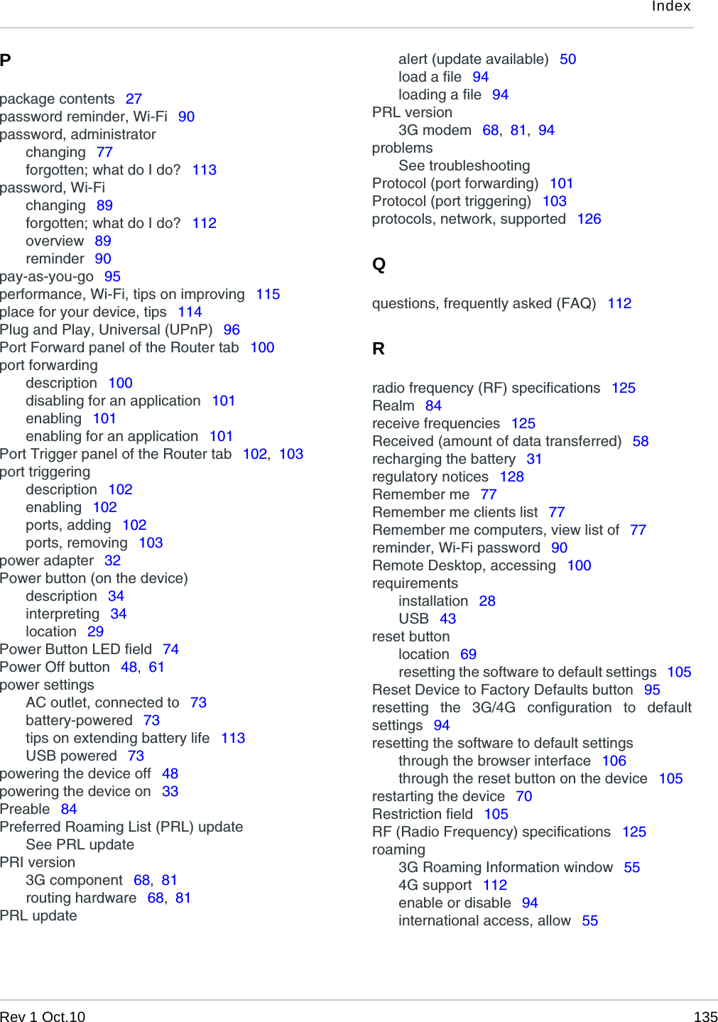 IndexRev 1 Oct.10 135Ppackage contents  27password reminder, Wi-Fi  90password, administratorchanging  77forgotten; what do I do?  113password, Wi-Fichanging  89forgotten; what do I do?  112overview  89reminder  90pay-as-you-go  95performance, Wi-Fi, tips on improving  115place for your device, tips  114Plug and Play, Universal (UPnP)  96Port Forward panel of the Router tab  100port forwardingdescription  100disabling for an application  101enabling  101enabling for an application  101Port Trigger panel of the Router tab  102,  103port triggeringdescription  102enabling  102ports, adding  102ports, removing  103power adapter  32Power button (on the device)description  34interpreting  34location  29Power Button LED field  74Power Off button  48,  61power settingsAC outlet, connected to  73battery-powered  73tips on extending battery life  113USB powered  73powering the device off  48powering the device on  33Preable  84Preferred Roaming List (PRL) updateSee PRL updatePRI version3G component  68,  81routing hardware  68,  81PRL updatealert (update available)  50load a file  94loading a file  94PRL version3G modem  68,  81,  94problemsSee troubleshootingProtocol (port forwarding)  101Protocol (port triggering)  103protocols, network, supported  126Qquestions, frequently asked (FAQ)  112Rradio frequency (RF) specifications  125Realm  84receive frequencies  125Received (amount of data transferred)  58recharging the battery  31regulatory notices  128Remember me  77Remember me clients list  77Remember me computers, view list of  77reminder, Wi-Fi password  90Remote Desktop, accessing  100requirementsinstallation  28USB  43reset buttonlocation  69resetting the software to default settings  105Reset Device to Factory Defaults button  95resetting the 3G/4G configuration to defaultsettings  94resetting the software to default settingsthrough the browser interface  106through the reset button on the device  105restarting the device  70Restriction field  105RF (Radio Frequency) specifications  125roaming3G Roaming Information window  554G support  112enable or disable  94international access, allow  55