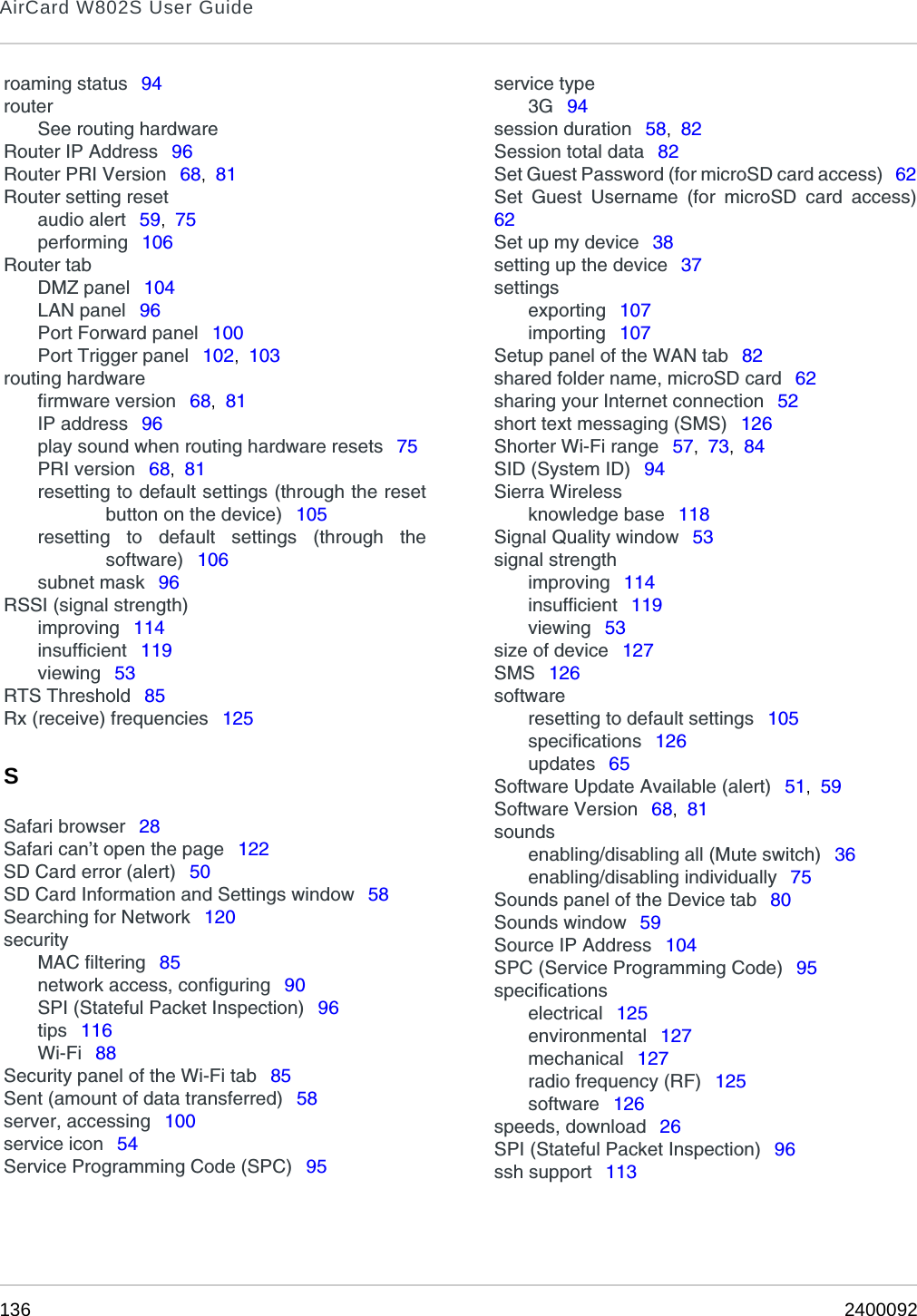 AirCard W802S User Guide136 2400092roaming status  94routerSee routing hardwareRouter IP Address  96Router PRI Version  68,  81Router setting resetaudio alert  59,  75performing  106Router tabDMZ panel  104LAN panel  96Port Forward panel  100Port Trigger panel  102,  103routing hardwarefirmware version  68,  81IP address  96play sound when routing hardware resets  75PRI version  68,  81resetting to default settings (through the resetbutton on the device)  105resetting to default settings (through thesoftware)  106subnet mask  96RSSI (signal strength)improving  114insufficient  119viewing  53RTS Threshold  85Rx (receive) frequencies  125SSafari browser  28Safari can’t open the page  122SD Card error (alert)  50SD Card Information and Settings window  58Searching for Network  120securityMAC filtering  85network access, configuring  90SPI (Stateful Packet Inspection)  96tips  116Wi-Fi  88Security panel of the Wi-Fi tab  85Sent (amount of data transferred)  58server, accessing  100service icon  54Service Programming Code (SPC)  95service type3G  94session duration  58,  82Session total data  82Set Guest Password (for microSD card access)  62Set Guest Username (for microSD card access)62Set up my device  38setting up the device  37settingsexporting  107importing  107Setup panel of the WAN tab  82shared folder name, microSD card  62sharing your Internet connection  52short text messaging (SMS)  126Shorter Wi-Fi range  57,  73,  84SID (System ID)  94Sierra Wirelessknowledge base  118Signal Quality window  53signal strengthimproving  114insufficient  119viewing  53size of device  127SMS  126softwareresetting to default settings  105specifications  126updates  65Software Update Available (alert)  51,  59Software Version  68,  81soundsenabling/disabling all (Mute switch)  36enabling/disabling individually  75Sounds panel of the Device tab  80Sounds window  59Source IP Address  104SPC (Service Programming Code)  95specificationselectrical  125environmental  127mechanical  127radio frequency (RF)  125software  126speeds, download  26SPI (Stateful Packet Inspection)  96ssh support  113