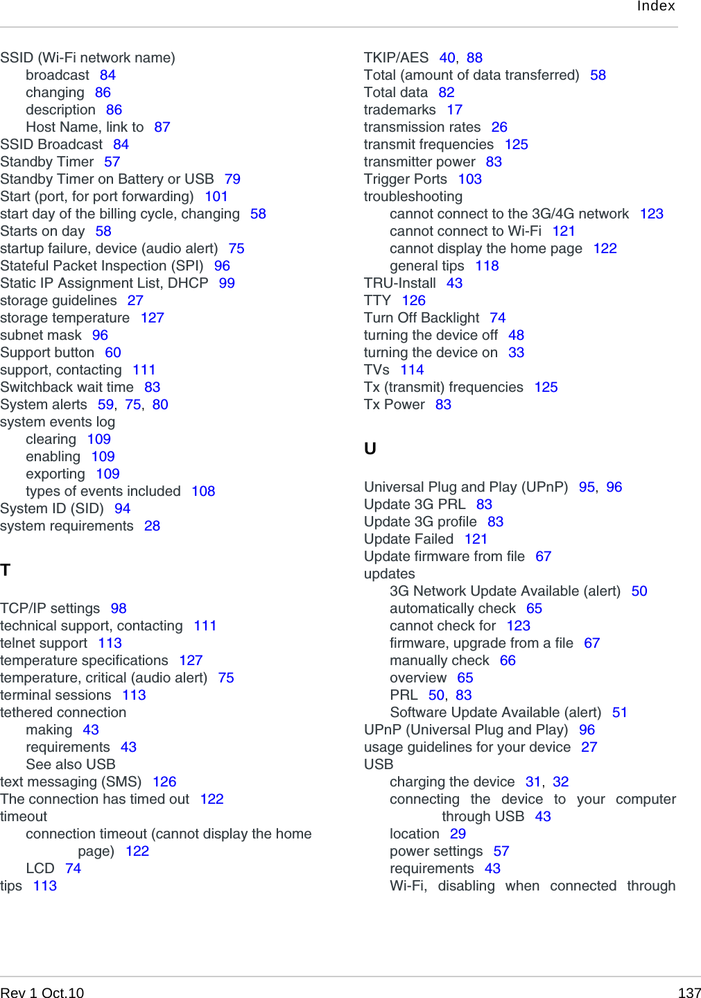 IndexRev 1 Oct.10 137SSID (Wi-Fi network name)broadcast  84changing  86description  86Host Name, link to  87SSID Broadcast  84Standby Timer  57Standby Timer on Battery or USB  79Start (port, for port forwarding)  101start day of the billing cycle, changing  58Starts on day  58startup failure, device (audio alert)  75Stateful Packet Inspection (SPI)  96Static IP Assignment List, DHCP  99storage guidelines  27storage temperature  127subnet mask  96Support button  60support, contacting  111Switchback wait time  83System alerts  59,  75,  80system events logclearing  109enabling  109exporting  109types of events included  108System ID (SID)  94system requirements  28TTCP/IP settings  98technical support, contacting  111telnet support  113temperature specifications  127temperature, critical (audio alert)  75terminal sessions  113tethered connectionmaking  43requirements  43See also USBtext messaging (SMS)  126The connection has timed out  122timeoutconnection timeout (cannot display the homepage)  122LCD  74tips  113TKIP/AES  40,  88Total (amount of data transferred)  58Total data  82trademarks  17transmission rates  26transmit frequencies  125transmitter power  83Trigger Ports  103troubleshootingcannot connect to the 3G/4G network  123cannot connect to Wi-Fi  121cannot display the home page  122general tips  118TRU-Install  43TTY  126Turn Off Backlight  74turning the device off  48turning the device on  33TVs  114Tx (transmit) frequencies  125Tx Power  83UUniversal Plug and Play (UPnP)  95,  96Update 3G PRL  83Update 3G profile  83Update Failed  121Update firmware from file  67updates3G Network Update Available (alert)  50automatically check  65cannot check for  123firmware, upgrade from a file  67manually check  66overview  65PRL  50,  83Software Update Available (alert)  51UPnP (Universal Plug and Play)  96usage guidelines for your device  27USBcharging the device  31,  32connecting the device to your computerthrough USB  43location  29power settings  57requirements  43Wi-Fi, disabling when connected through