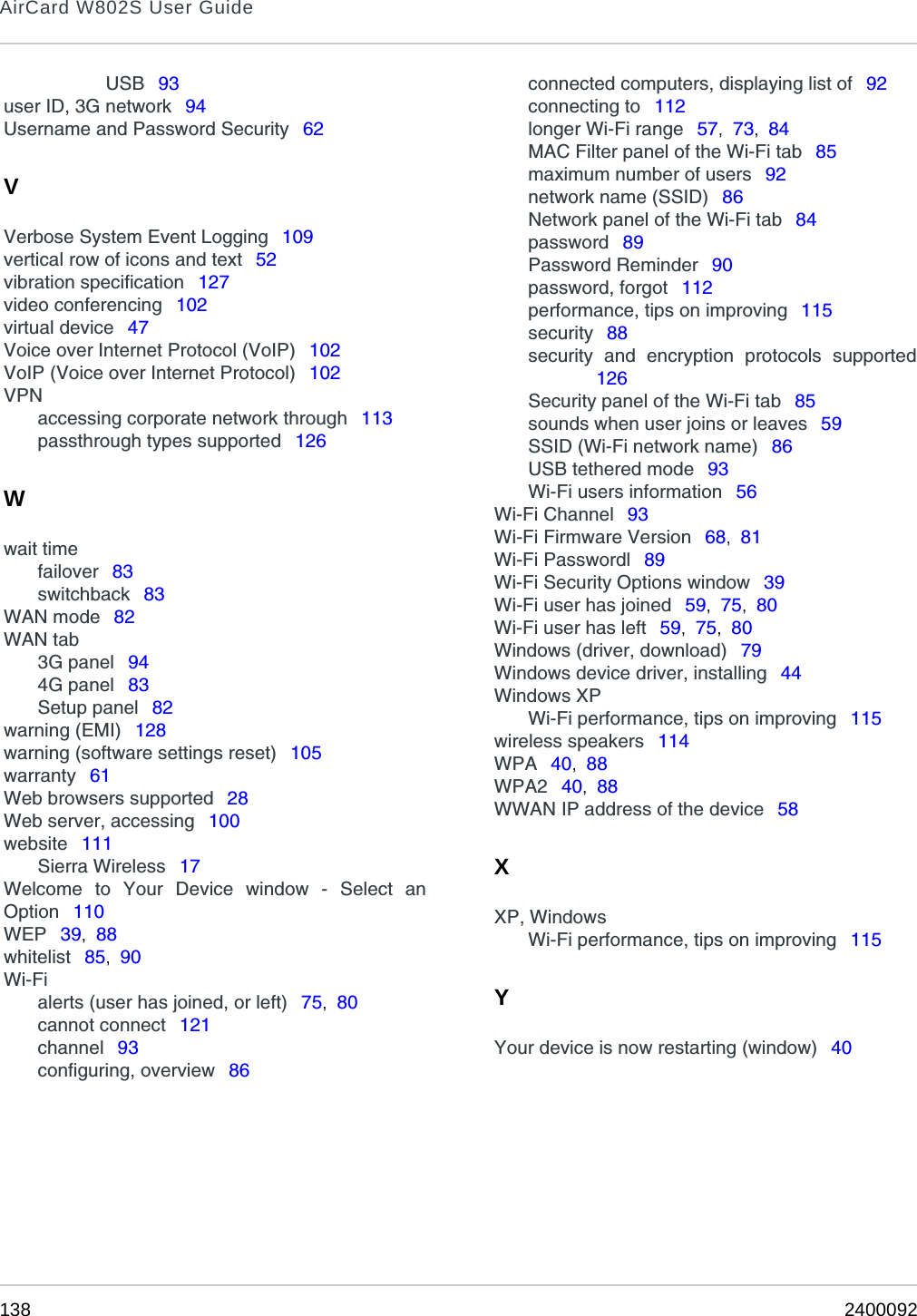 AirCard W802S User Guide138 2400092USB  93user ID, 3G network  94Username and Password Security  62VVerbose System Event Logging  109vertical row of icons and text  52vibration specification  127video conferencing  102virtual device  47Voice over Internet Protocol (VoIP)  102VoIP (Voice over Internet Protocol)  102VPNaccessing corporate network through  113passthrough types supported  126Wwait timefailover  83switchback  83WAN mode  82WAN tab3G panel  944G panel  83Setup panel  82warning (EMI)  128warning (software settings reset)  105warranty  61Web browsers supported  28Web server, accessing  100website  111Sierra Wireless  17Welcome to Your Device window - Select anOption  110WEP  39,  88whitelist  85,  90Wi-Fialerts (user has joined, or left)  75,  80cannot connect  121channel  93configuring, overview  86connected computers, displaying list of  92connecting to  112longer Wi-Fi range  57,  73,  84MAC Filter panel of the Wi-Fi tab  85maximum number of users  92network name (SSID)  86Network panel of the Wi-Fi tab  84password  89Password Reminder  90password, forgot  112performance, tips on improving  115security  88security and encryption protocols supported126Security panel of the Wi-Fi tab  85sounds when user joins or leaves  59SSID (Wi-Fi network name)  86USB tethered mode  93Wi-Fi users information  56Wi-Fi Channel  93Wi-Fi Firmware Version  68,  81Wi-Fi Passwordl  89Wi-Fi Security Options window  39Wi-Fi user has joined  59,  75,  80Wi-Fi user has left  59,  75,  80Windows (driver, download)  79Windows device driver, installing  44Windows XPWi-Fi performance, tips on improving  115wireless speakers  114WPA  40,  88WPA2  40,  88WWAN IP address of the device  58XXP, WindowsWi-Fi performance, tips on improving  115YYour device is now restarting (window)  40