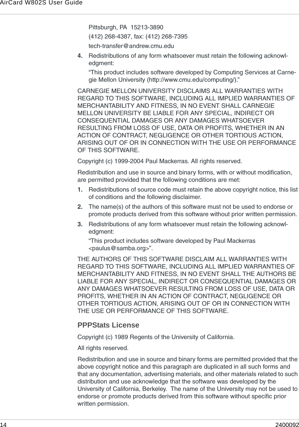AirCard W802S User Guide14 2400092Pittsburgh, PA  15213-3890(412) 268-4387, fax: (412) 268-7395tech-transfer@andrew.cmu.edu4. Redistributions of any form whatsoever must retain the following acknowl-edgment:“This product includes software developed by Computing Services at Carne-gie Mellon University (http://www.cmu.edu/computing/).”CARNEGIE MELLON UNIVERSITY DISCLAIMS ALL WARRANTIES WITH REGARD TO THIS SOFTWARE, INCLUDING ALL IMPLIED WARRANTIES OF MERCHANTABILITY AND FITNESS, IN NO EVENT SHALL CARNEGIE MELLON UNIVERSITY BE LIABLE FOR ANY SPECIAL, INDIRECT OR CONSEQUENTIAL DAMAGES OR ANY DAMAGES WHATSOEVER RESULTING FROM LOSS OF USE, DATA OR PROFITS, WHETHER IN AN ACTION OF CONTRACT, NEGLIGENCE OR OTHER TORTIOUS ACTION, ARISING OUT OF OR IN CONNECTION WITH THE USE OR PERFORMANCE OF THIS SOFTWARE.Copyright (c) 1999-2004 Paul Mackerras. All rights reserved.Redistribution and use in source and binary forms, with or without modification, are permitted provided that the following conditions are met:1. Redistributions of source code must retain the above copyright notice, this list of conditions and the following disclaimer.2. The name(s) of the authors of this software must not be used to endorse or promote products derived from this software without prior written permission.3. Redistributions of any form whatsoever must retain the following acknowl-edgment:“This product includes software developed by Paul Mackerras&lt;paulus@samba.org&gt;”.THE AUTHORS OF THIS SOFTWARE DISCLAIM ALL WARRANTIES WITH REGARD TO THIS SOFTWARE, INCLUDING ALL IMPLIED WARRANTIES OF MERCHANTABILITY AND FITNESS, IN NO EVENT SHALL THE AUTHORS BE LIABLE FOR ANY SPECIAL, INDIRECT OR CONSEQUENTIAL DAMAGES OR ANY DAMAGES WHATSOEVER RESULTING FROM LOSS OF USE, DATA OR PROFITS, WHETHER IN AN ACTION OF CONTRACT, NEGLIGENCE OR OTHER TORTIOUS ACTION, ARISING OUT OF OR IN CONNECTION WITH THE USE OR PERFORMANCE OF THIS SOFTWARE.PPPStats LicenseCopyright (c) 1989 Regents of the University of California.All rights reserved.Redistribution and use in source and binary forms are permitted provided that the above copyright notice and this paragraph are duplicated in all such forms and that any documentation, advertising materials, and other materials related to such distribution and use acknowledge that the software was developed by the University of California, Berkeley.  The name of the University may not be used to endorse or promote products derived from this software without specific prior written permission.