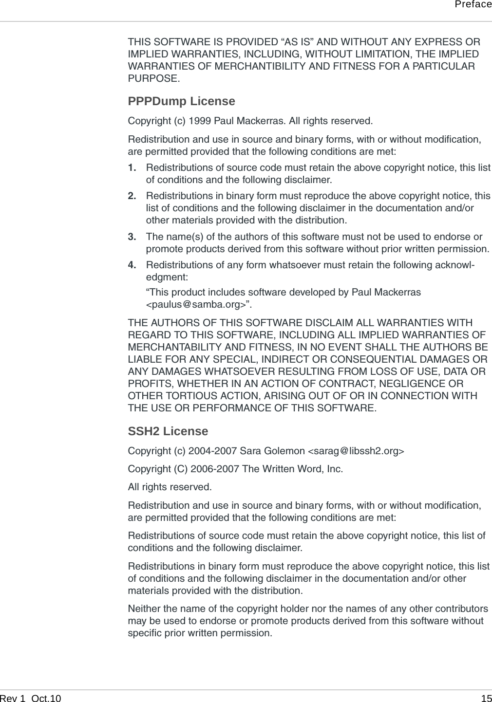 PrefaceRev 1  Oct.10 15THIS SOFTWARE IS PROVIDED “AS IS” AND WITHOUT ANY EXPRESS OR IMPLIED WARRANTIES, INCLUDING, WITHOUT LIMITATION, THE IMPLIED WARRANTIES OF MERCHANTIBILITY AND FITNESS FOR A PARTICULAR PURPOSE.PPPDump LicenseCopyright (c) 1999 Paul Mackerras. All rights reserved.Redistribution and use in source and binary forms, with or without modification, are permitted provided that the following conditions are met:1. Redistributions of source code must retain the above copyright notice, this list of conditions and the following disclaimer.2. Redistributions in binary form must reproduce the above copyright notice, this list of conditions and the following disclaimer in the documentation and/or other materials provided with the distribution.3. The name(s) of the authors of this software must not be used to endorse or promote products derived from this software without prior written permission.4. Redistributions of any form whatsoever must retain the following acknowl-edgment:“This product includes software developed by Paul Mackerras&lt;paulus@samba.org&gt;”.THE AUTHORS OF THIS SOFTWARE DISCLAIM ALL WARRANTIES WITH REGARD TO THIS SOFTWARE, INCLUDING ALL IMPLIED WARRANTIES OF MERCHANTABILITY AND FITNESS, IN NO EVENT SHALL THE AUTHORS BE LIABLE FOR ANY SPECIAL, INDIRECT OR CONSEQUENTIAL DAMAGES OR ANY DAMAGES WHATSOEVER RESULTING FROM LOSS OF USE, DATA OR PROFITS, WHETHER IN AN ACTION OF CONTRACT, NEGLIGENCE OR OTHER TORTIOUS ACTION, ARISING OUT OF OR IN CONNECTION WITH THE USE OR PERFORMANCE OF THIS SOFTWARE.SSH2 LicenseCopyright (c) 2004-2007 Sara Golemon &lt;sarag@libssh2.org&gt;Copyright (C) 2006-2007 The Written Word, Inc.All rights reserved.Redistribution and use in source and binary forms, with or without modification, are permitted provided that the following conditions are met:Redistributions of source code must retain the above copyright notice, this list of conditions and the following disclaimer.Redistributions in binary form must reproduce the above copyright notice, this list of conditions and the following disclaimer in the documentation and/or other materials provided with the distribution.Neither the name of the copyright holder nor the names of any other contributors may be used to endorse or promote products derived from this software without specific prior written permission.