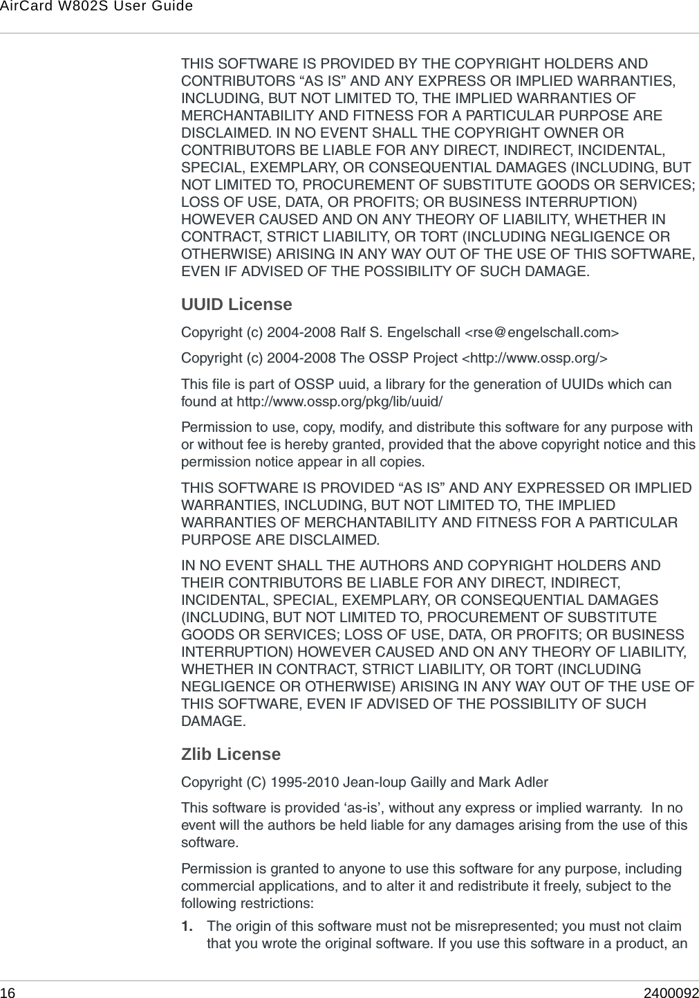 AirCard W802S User Guide16 2400092THIS SOFTWARE IS PROVIDED BY THE COPYRIGHT HOLDERS AND CONTRIBUTORS “AS IS” AND ANY EXPRESS OR IMPLIED WARRANTIES, INCLUDING, BUT NOT LIMITED TO, THE IMPLIED WARRANTIES OF MERCHANTABILITY AND FITNESS FOR A PARTICULAR PURPOSE ARE DISCLAIMED. IN NO EVENT SHALL THE COPYRIGHT OWNER OR CONTRIBUTORS BE LIABLE FOR ANY DIRECT, INDIRECT, INCIDENTAL, SPECIAL, EXEMPLARY, OR CONSEQUENTIAL DAMAGES (INCLUDING, BUT NOT LIMITED TO, PROCUREMENT OF SUBSTITUTE GOODS OR SERVICES; LOSS OF USE, DATA, OR PROFITS; OR BUSINESS INTERRUPTION) HOWEVER CAUSED AND ON ANY THEORY OF LIABILITY, WHETHER IN CONTRACT, STRICT LIABILITY, OR TORT (INCLUDING NEGLIGENCE OR OTHERWISE) ARISING IN ANY WAY OUT OF THE USE OF THIS SOFTWARE, EVEN IF ADVISED OF THE POSSIBILITY OF SUCH DAMAGE.UUID LicenseCopyright (c) 2004-2008 Ralf S. Engelschall &lt;rse@engelschall.com&gt;Copyright (c) 2004-2008 The OSSP Project &lt;http://www.ossp.org/&gt;This file is part of OSSP uuid, a library for the generation of UUIDs which can found at http://www.ossp.org/pkg/lib/uuid/Permission to use, copy, modify, and distribute this software for any purpose with or without fee is hereby granted, provided that the above copyright notice and this permission notice appear in all copies.THIS SOFTWARE IS PROVIDED “AS IS” AND ANY EXPRESSED OR IMPLIED WARRANTIES, INCLUDING, BUT NOT LIMITED TO, THE IMPLIED WARRANTIES OF MERCHANTABILITY AND FITNESS FOR A PARTICULAR PURPOSE ARE DISCLAIMED.IN NO EVENT SHALL THE AUTHORS AND COPYRIGHT HOLDERS AND THEIR CONTRIBUTORS BE LIABLE FOR ANY DIRECT, INDIRECT, INCIDENTAL, SPECIAL, EXEMPLARY, OR CONSEQUENTIAL DAMAGES (INCLUDING, BUT NOT LIMITED TO, PROCUREMENT OF SUBSTITUTE GOODS OR SERVICES; LOSS OF USE, DATA, OR PROFITS; OR BUSINESS INTERRUPTION) HOWEVER CAUSED AND ON ANY THEORY OF LIABILITY, WHETHER IN CONTRACT, STRICT LIABILITY, OR TORT (INCLUDING NEGLIGENCE OR OTHERWISE) ARISING IN ANY WAY OUT OF THE USE OF THIS SOFTWARE, EVEN IF ADVISED OF THE POSSIBILITY OF SUCH DAMAGE.Zlib LicenseCopyright (C) 1995-2010 Jean-loup Gailly and Mark AdlerThis software is provided ‘as-is’, without any express or implied warranty.  In no event will the authors be held liable for any damages arising from the use of this software.Permission is granted to anyone to use this software for any purpose, including commercial applications, and to alter it and redistribute it freely, subject to the following restrictions:1. The origin of this software must not be misrepresented; you must not claim that you wrote the original software. If you use this software in a product, an 