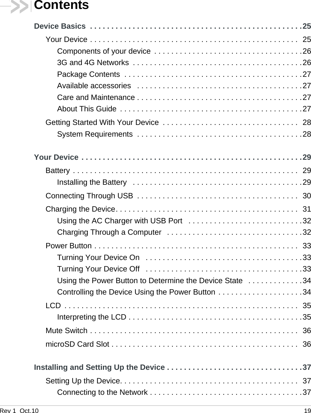 Rev 1  Oct.10 19ContentsDevice Basics  . . . . . . . . . . . . . . . . . . . . . . . . . . . . . . . . . . . . . . . . . . . . . . . . . .25Your Device . . . . . . . . . . . . . . . . . . . . . . . . . . . . . . . . . . . . . . . . . . . . . . . . .  25Components of your device  . . . . . . . . . . . . . . . . . . . . . . . . . . . . . . . . . . .263G and 4G Networks  . . . . . . . . . . . . . . . . . . . . . . . . . . . . . . . . . . . . . . . .26Package Contents  . . . . . . . . . . . . . . . . . . . . . . . . . . . . . . . . . . . . . . . . . .27Available accessories   . . . . . . . . . . . . . . . . . . . . . . . . . . . . . . . . . . . . . . .27Care and Maintenance . . . . . . . . . . . . . . . . . . . . . . . . . . . . . . . . . . . . . . .27About This Guide  . . . . . . . . . . . . . . . . . . . . . . . . . . . . . . . . . . . . . . . . . . .27Getting Started With Your Device  . . . . . . . . . . . . . . . . . . . . . . . . . . . . . . . .  28System Requirements  . . . . . . . . . . . . . . . . . . . . . . . . . . . . . . . . . . . . . . .28Your Device . . . . . . . . . . . . . . . . . . . . . . . . . . . . . . . . . . . . . . . . . . . . . . . . . . . .29Battery . . . . . . . . . . . . . . . . . . . . . . . . . . . . . . . . . . . . . . . . . . . . . . . . . . . . .  29Installing the Battery   . . . . . . . . . . . . . . . . . . . . . . . . . . . . . . . . . . . . . . . .29Connecting Through USB  . . . . . . . . . . . . . . . . . . . . . . . . . . . . . . . . . . . . . .  30Charging the Device. . . . . . . . . . . . . . . . . . . . . . . . . . . . . . . . . . . . . . . . . . .  31Using the AC Charger with USB Port   . . . . . . . . . . . . . . . . . . . . . . . . . . .32Charging Through a Computer   . . . . . . . . . . . . . . . . . . . . . . . . . . . . . . . .32Power Button . . . . . . . . . . . . . . . . . . . . . . . . . . . . . . . . . . . . . . . . . . . . . . . .  33Turning Your Device On   . . . . . . . . . . . . . . . . . . . . . . . . . . . . . . . . . . . . .33Turning Your Device Off   . . . . . . . . . . . . . . . . . . . . . . . . . . . . . . . . . . . . .33Using the Power Button to Determine the Device State   . . . . . . . . . . . . .34Controlling the Device Using the Power Button . . . . . . . . . . . . . . . . . . . .34LCD  . . . . . . . . . . . . . . . . . . . . . . . . . . . . . . . . . . . . . . . . . . . . . . . . . . . . . . .  35Interpreting the LCD . . . . . . . . . . . . . . . . . . . . . . . . . . . . . . . . . . . . . . . . .35Mute Switch . . . . . . . . . . . . . . . . . . . . . . . . . . . . . . . . . . . . . . . . . . . . . . . . .  36microSD Card Slot . . . . . . . . . . . . . . . . . . . . . . . . . . . . . . . . . . . . . . . . . . . .  36Installing and Setting Up the Device . . . . . . . . . . . . . . . . . . . . . . . . . . . . . . . .37Setting Up the Device. . . . . . . . . . . . . . . . . . . . . . . . . . . . . . . . . . . . . . . . . .  37Connecting to the Network . . . . . . . . . . . . . . . . . . . . . . . . . . . . . . . . . . . .37