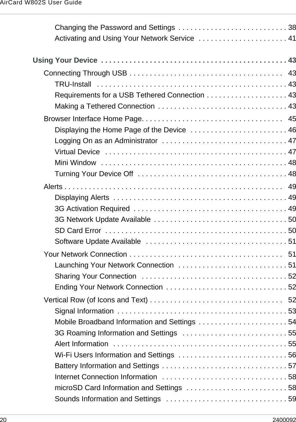 AirCard W802S User Guide20 2400092Changing the Password and Settings  . . . . . . . . . . . . . . . . . . . . . . . . . . . 38Activating and Using Your Network Service  . . . . . . . . . . . . . . . . . . . . . . 41Using Your Device  . . . . . . . . . . . . . . . . . . . . . . . . . . . . . . . . . . . . . . . . . . . . . . 43Connecting Through USB . . . . . . . . . . . . . . . . . . . . . . . . . . . . . . . . . . . . . .   43TRU-Install   . . . . . . . . . . . . . . . . . . . . . . . . . . . . . . . . . . . . . . . . . . . . . . . 43Requirements for a USB Tethered Connection . . . . . . . . . . . . . . . . . . . . 43Making a Tethered Connection  . . . . . . . . . . . . . . . . . . . . . . . . . . . . . . . . 43Browser Interface Home Page. . . . . . . . . . . . . . . . . . . . . . . . . . . . . . . . . . .   45Displaying the Home Page of the Device  . . . . . . . . . . . . . . . . . . . . . . . . 46Logging On as an Administrator  . . . . . . . . . . . . . . . . . . . . . . . . . . . . . . . 47Virtual Device   . . . . . . . . . . . . . . . . . . . . . . . . . . . . . . . . . . . . . . . . . . . . . 47Mini Window  . . . . . . . . . . . . . . . . . . . . . . . . . . . . . . . . . . . . . . . . . . . . . . 48Turning Your Device Off  . . . . . . . . . . . . . . . . . . . . . . . . . . . . . . . . . . . . . 48Alerts . . . . . . . . . . . . . . . . . . . . . . . . . . . . . . . . . . . . . . . . . . . . . . . . . . . . . .   49Displaying Alerts  . . . . . . . . . . . . . . . . . . . . . . . . . . . . . . . . . . . . . . . . . . . 493G Activation Required  . . . . . . . . . . . . . . . . . . . . . . . . . . . . . . . . . . . . . . 493G Network Update Available  . . . . . . . . . . . . . . . . . . . . . . . . . . . . . . . . . 50SD Card Error  . . . . . . . . . . . . . . . . . . . . . . . . . . . . . . . . . . . . . . . . . . . . . 50Software Update Available  . . . . . . . . . . . . . . . . . . . . . . . . . . . . . . . . . . . 51Your Network Connection . . . . . . . . . . . . . . . . . . . . . . . . . . . . . . . . . . . . . .   51Launching Your Network Connection  . . . . . . . . . . . . . . . . . . . . . . . . . . . 51Sharing Your Connection   . . . . . . . . . . . . . . . . . . . . . . . . . . . . . . . . . . . . 52Ending Your Network Connection  . . . . . . . . . . . . . . . . . . . . . . . . . . . . . . 52Vertical Row (of Icons and Text) . . . . . . . . . . . . . . . . . . . . . . . . . . . . . . . . .   52Signal Information  . . . . . . . . . . . . . . . . . . . . . . . . . . . . . . . . . . . . . . . . . . 53Mobile Broadband Information and Settings  . . . . . . . . . . . . . . . . . . . . . . 543G Roaming Information and Settings   . . . . . . . . . . . . . . . . . . . . . . . . . . 55Alert Information  . . . . . . . . . . . . . . . . . . . . . . . . . . . . . . . . . . . . . . . . . . . 55Wi-Fi Users Information and Settings  . . . . . . . . . . . . . . . . . . . . . . . . . . . 56Battery Information and Settings . . . . . . . . . . . . . . . . . . . . . . . . . . . . . . . 57Internet Connection Information  . . . . . . . . . . . . . . . . . . . . . . . . . . . . . . . 58microSD Card Information and Settings  . . . . . . . . . . . . . . . . . . . . . . . . . 58Sounds Information and Settings   . . . . . . . . . . . . . . . . . . . . . . . . . . . . . . 59