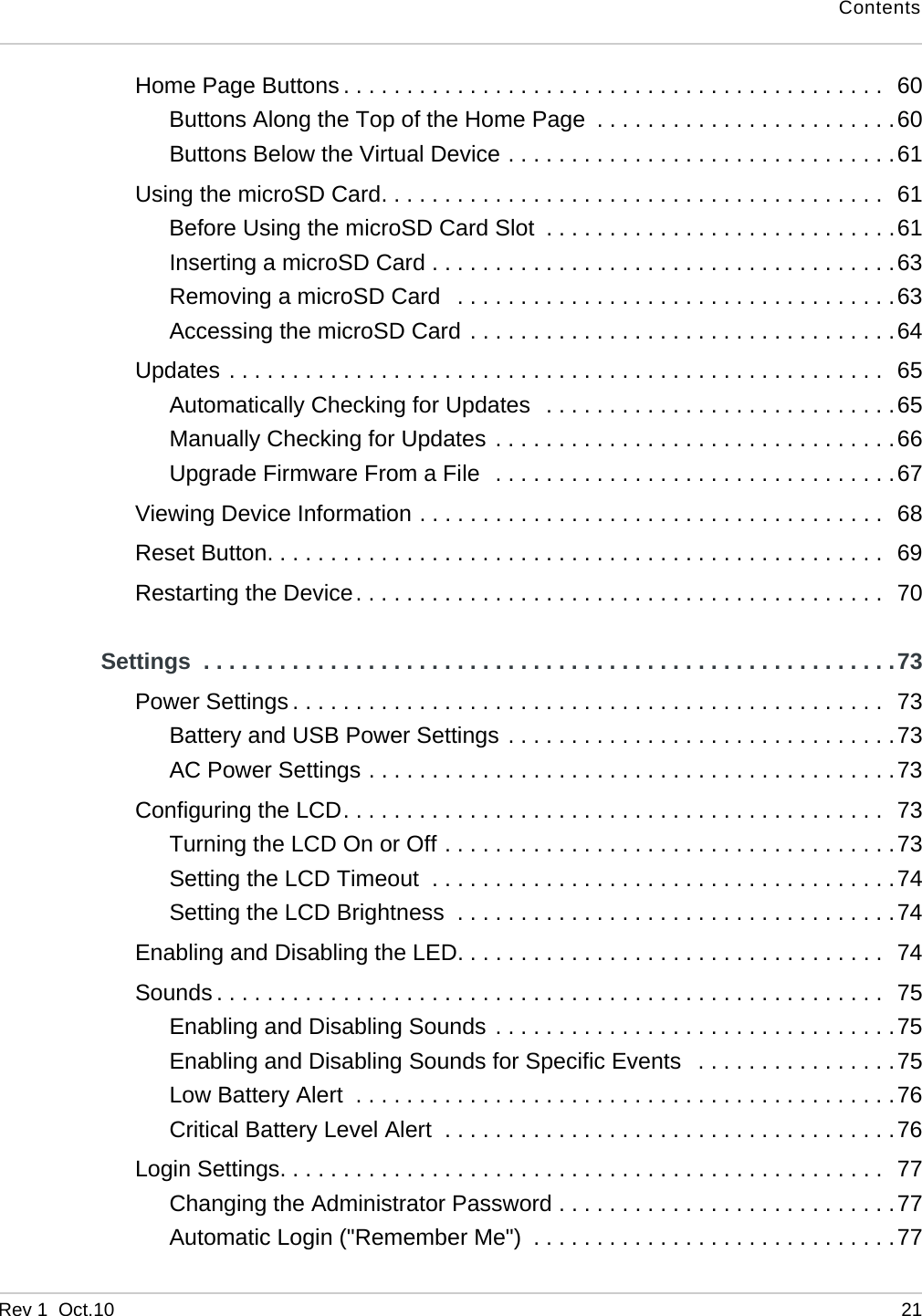 ContentsRev 1  Oct.10 21Home Page Buttons . . . . . . . . . . . . . . . . . . . . . . . . . . . . . . . . . . . . . . . . . . .  60Buttons Along the Top of the Home Page  . . . . . . . . . . . . . . . . . . . . . . . .60Buttons Below the Virtual Device . . . . . . . . . . . . . . . . . . . . . . . . . . . . . . .61Using the microSD Card. . . . . . . . . . . . . . . . . . . . . . . . . . . . . . . . . . . . . . . .  61Before Using the microSD Card Slot  . . . . . . . . . . . . . . . . . . . . . . . . . . . .61Inserting a microSD Card . . . . . . . . . . . . . . . . . . . . . . . . . . . . . . . . . . . . .63Removing a microSD Card   . . . . . . . . . . . . . . . . . . . . . . . . . . . . . . . . . . .63Accessing the microSD Card . . . . . . . . . . . . . . . . . . . . . . . . . . . . . . . . . .64Updates . . . . . . . . . . . . . . . . . . . . . . . . . . . . . . . . . . . . . . . . . . . . . . . . . . . .  65Automatically Checking for Updates  . . . . . . . . . . . . . . . . . . . . . . . . . . . .65Manually Checking for Updates . . . . . . . . . . . . . . . . . . . . . . . . . . . . . . . .66Upgrade Firmware From a File  . . . . . . . . . . . . . . . . . . . . . . . . . . . . . . . .67Viewing Device Information . . . . . . . . . . . . . . . . . . . . . . . . . . . . . . . . . . . . .  68Reset Button. . . . . . . . . . . . . . . . . . . . . . . . . . . . . . . . . . . . . . . . . . . . . . . . .  69Restarting the Device. . . . . . . . . . . . . . . . . . . . . . . . . . . . . . . . . . . . . . . . . .  70Settings  . . . . . . . . . . . . . . . . . . . . . . . . . . . . . . . . . . . . . . . . . . . . . . . . . . . . . . .73Power Settings . . . . . . . . . . . . . . . . . . . . . . . . . . . . . . . . . . . . . . . . . . . . . . .  73Battery and USB Power Settings . . . . . . . . . . . . . . . . . . . . . . . . . . . . . . .73AC Power Settings . . . . . . . . . . . . . . . . . . . . . . . . . . . . . . . . . . . . . . . . . .73Configuring the LCD. . . . . . . . . . . . . . . . . . . . . . . . . . . . . . . . . . . . . . . . . . .  73Turning the LCD On or Off . . . . . . . . . . . . . . . . . . . . . . . . . . . . . . . . . . . .73Setting the LCD Timeout  . . . . . . . . . . . . . . . . . . . . . . . . . . . . . . . . . . . . .74Setting the LCD Brightness  . . . . . . . . . . . . . . . . . . . . . . . . . . . . . . . . . . .74Enabling and Disabling the LED. . . . . . . . . . . . . . . . . . . . . . . . . . . . . . . . . .  74Sounds . . . . . . . . . . . . . . . . . . . . . . . . . . . . . . . . . . . . . . . . . . . . . . . . . . . . .  75Enabling and Disabling Sounds . . . . . . . . . . . . . . . . . . . . . . . . . . . . . . . .75Enabling and Disabling Sounds for Specific Events   . . . . . . . . . . . . . . . .75Low Battery Alert  . . . . . . . . . . . . . . . . . . . . . . . . . . . . . . . . . . . . . . . . . . .76Critical Battery Level Alert  . . . . . . . . . . . . . . . . . . . . . . . . . . . . . . . . . . . .76Login Settings. . . . . . . . . . . . . . . . . . . . . . . . . . . . . . . . . . . . . . . . . . . . . . . .  77Changing the Administrator Password . . . . . . . . . . . . . . . . . . . . . . . . . . .77Automatic Login (&quot;Remember Me&quot;)  . . . . . . . . . . . . . . . . . . . . . . . . . . . . .77