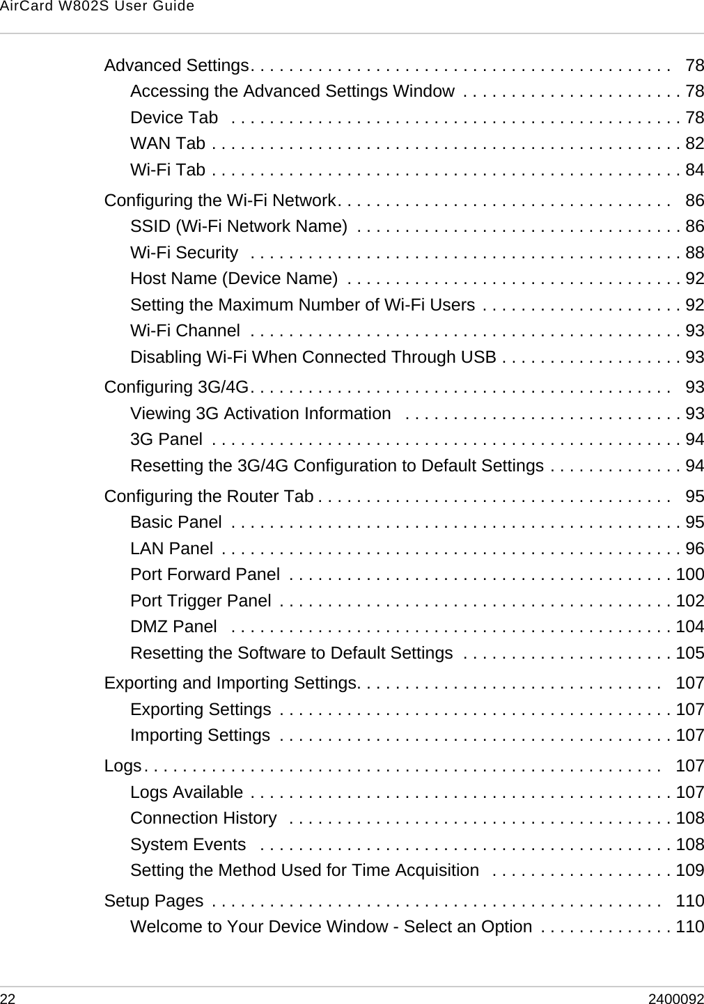 AirCard W802S User Guide22 2400092Advanced Settings. . . . . . . . . . . . . . . . . . . . . . . . . . . . . . . . . . . . . . . . . . . .   78Accessing the Advanced Settings Window  . . . . . . . . . . . . . . . . . . . . . . . 78Device Tab   . . . . . . . . . . . . . . . . . . . . . . . . . . . . . . . . . . . . . . . . . . . . . . . 78WAN Tab . . . . . . . . . . . . . . . . . . . . . . . . . . . . . . . . . . . . . . . . . . . . . . . . . 82Wi-Fi Tab . . . . . . . . . . . . . . . . . . . . . . . . . . . . . . . . . . . . . . . . . . . . . . . . . 84Configuring the Wi-Fi Network. . . . . . . . . . . . . . . . . . . . . . . . . . . . . . . . . . .   86SSID (Wi-Fi Network Name)  . . . . . . . . . . . . . . . . . . . . . . . . . . . . . . . . . . 86Wi-Fi Security  . . . . . . . . . . . . . . . . . . . . . . . . . . . . . . . . . . . . . . . . . . . . . 88Host Name (Device Name)  . . . . . . . . . . . . . . . . . . . . . . . . . . . . . . . . . . . 92Setting the Maximum Number of Wi-Fi Users . . . . . . . . . . . . . . . . . . . . . 92Wi-Fi Channel  . . . . . . . . . . . . . . . . . . . . . . . . . . . . . . . . . . . . . . . . . . . . . 93Disabling Wi-Fi When Connected Through USB . . . . . . . . . . . . . . . . . . . 93Configuring 3G/4G. . . . . . . . . . . . . . . . . . . . . . . . . . . . . . . . . . . . . . . . . . . .   93Viewing 3G Activation Information   . . . . . . . . . . . . . . . . . . . . . . . . . . . . . 933G Panel  . . . . . . . . . . . . . . . . . . . . . . . . . . . . . . . . . . . . . . . . . . . . . . . . . 94Resetting the 3G/4G Configuration to Default Settings . . . . . . . . . . . . . . 94Configuring the Router Tab . . . . . . . . . . . . . . . . . . . . . . . . . . . . . . . . . . . . .   95Basic Panel  . . . . . . . . . . . . . . . . . . . . . . . . . . . . . . . . . . . . . . . . . . . . . . . 95LAN Panel  . . . . . . . . . . . . . . . . . . . . . . . . . . . . . . . . . . . . . . . . . . . . . . . . 96Port Forward Panel  . . . . . . . . . . . . . . . . . . . . . . . . . . . . . . . . . . . . . . . . 100Port Trigger Panel  . . . . . . . . . . . . . . . . . . . . . . . . . . . . . . . . . . . . . . . . . 102DMZ Panel   . . . . . . . . . . . . . . . . . . . . . . . . . . . . . . . . . . . . . . . . . . . . . . 104Resetting the Software to Default Settings  . . . . . . . . . . . . . . . . . . . . . . 105Exporting and Importing Settings. . . . . . . . . . . . . . . . . . . . . . . . . . . . . . . .   107Exporting Settings  . . . . . . . . . . . . . . . . . . . . . . . . . . . . . . . . . . . . . . . . . 107Importing Settings  . . . . . . . . . . . . . . . . . . . . . . . . . . . . . . . . . . . . . . . . . 107Logs. . . . . . . . . . . . . . . . . . . . . . . . . . . . . . . . . . . . . . . . . . . . . . . . . . . . . .   107Logs Available . . . . . . . . . . . . . . . . . . . . . . . . . . . . . . . . . . . . . . . . . . . . 107Connection History  . . . . . . . . . . . . . . . . . . . . . . . . . . . . . . . . . . . . . . . . 108System Events   . . . . . . . . . . . . . . . . . . . . . . . . . . . . . . . . . . . . . . . . . . . 108Setting the Method Used for Time Acquisition   . . . . . . . . . . . . . . . . . . . 109Setup Pages  . . . . . . . . . . . . . . . . . . . . . . . . . . . . . . . . . . . . . . . . . . . . . . .   110Welcome to Your Device Window - Select an Option  . . . . . . . . . . . . . . 110