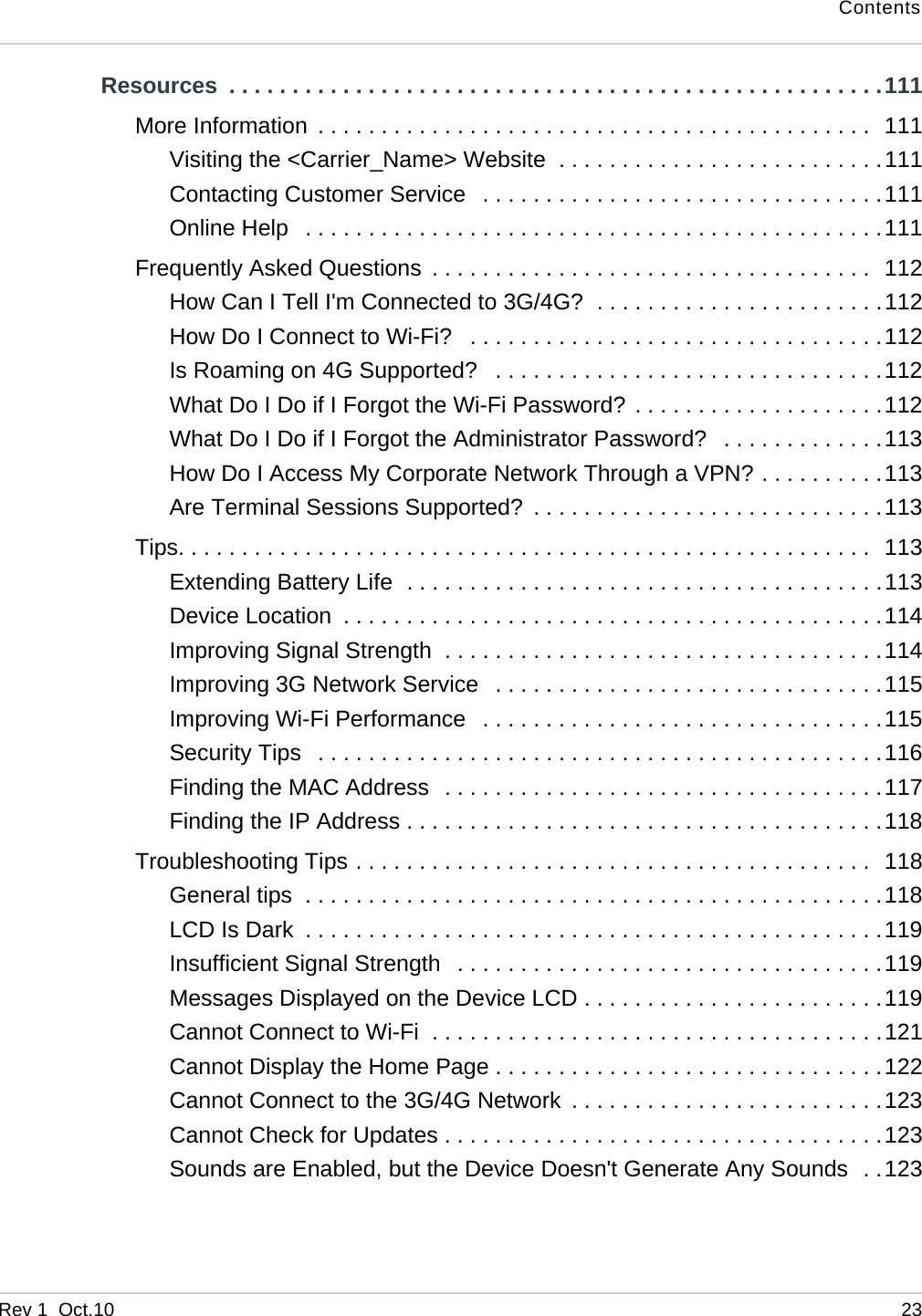 ContentsRev 1  Oct.10 23Resources  . . . . . . . . . . . . . . . . . . . . . . . . . . . . . . . . . . . . . . . . . . . . . . . . . . . .111More Information  . . . . . . . . . . . . . . . . . . . . . . . . . . . . . . . . . . . . . . . . . . . .  111Visiting the &lt;Carrier_Name&gt; Website  . . . . . . . . . . . . . . . . . . . . . . . . . .111Contacting Customer Service   . . . . . . . . . . . . . . . . . . . . . . . . . . . . . . . .111Online Help   . . . . . . . . . . . . . . . . . . . . . . . . . . . . . . . . . . . . . . . . . . . . . .111Frequently Asked Questions  . . . . . . . . . . . . . . . . . . . . . . . . . . . . . . . . . . .  112How Can I Tell I&apos;m Connected to 3G/4G?  . . . . . . . . . . . . . . . . . . . . . . .112How Do I Connect to Wi-Fi?   . . . . . . . . . . . . . . . . . . . . . . . . . . . . . . . . .112Is Roaming on 4G Supported?   . . . . . . . . . . . . . . . . . . . . . . . . . . . . . . .112What Do I Do if I Forgot the Wi-Fi Password? . . . . . . . . . . . . . . . . . . . .112What Do I Do if I Forgot the Administrator Password?   . . . . . . . . . . . . .113How Do I Access My Corporate Network Through a VPN? . . . . . . . . . .113Are Terminal Sessions Supported?  . . . . . . . . . . . . . . . . . . . . . . . . . . . .113Tips. . . . . . . . . . . . . . . . . . . . . . . . . . . . . . . . . . . . . . . . . . . . . . . . . . . . . . .  113Extending Battery Life  . . . . . . . . . . . . . . . . . . . . . . . . . . . . . . . . . . . . . .113Device Location  . . . . . . . . . . . . . . . . . . . . . . . . . . . . . . . . . . . . . . . . . . .114Improving Signal Strength  . . . . . . . . . . . . . . . . . . . . . . . . . . . . . . . . . . .114Improving 3G Network Service   . . . . . . . . . . . . . . . . . . . . . . . . . . . . . . .115Improving Wi-Fi Performance   . . . . . . . . . . . . . . . . . . . . . . . . . . . . . . . .115Security Tips   . . . . . . . . . . . . . . . . . . . . . . . . . . . . . . . . . . . . . . . . . . . . .116Finding the MAC Address  . . . . . . . . . . . . . . . . . . . . . . . . . . . . . . . . . . .117Finding the IP Address . . . . . . . . . . . . . . . . . . . . . . . . . . . . . . . . . . . . . .118Troubleshooting Tips . . . . . . . . . . . . . . . . . . . . . . . . . . . . . . . . . . . . . . . . .  118General tips  . . . . . . . . . . . . . . . . . . . . . . . . . . . . . . . . . . . . . . . . . . . . . .118LCD Is Dark  . . . . . . . . . . . . . . . . . . . . . . . . . . . . . . . . . . . . . . . . . . . . . .119Insufficient Signal Strength   . . . . . . . . . . . . . . . . . . . . . . . . . . . . . . . . . .119Messages Displayed on the Device LCD . . . . . . . . . . . . . . . . . . . . . . . .119Cannot Connect to Wi-Fi  . . . . . . . . . . . . . . . . . . . . . . . . . . . . . . . . . . . .121Cannot Display the Home Page . . . . . . . . . . . . . . . . . . . . . . . . . . . . . . .122Cannot Connect to the 3G/4G Network  . . . . . . . . . . . . . . . . . . . . . . . . .123Cannot Check for Updates . . . . . . . . . . . . . . . . . . . . . . . . . . . . . . . . . . .123Sounds are Enabled, but the Device Doesn&apos;t Generate Any Sounds  . .123