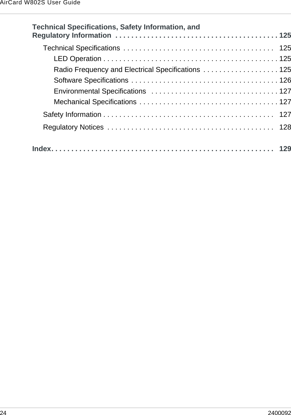 AirCard W802S User Guide24 2400092Technical Specifications, Safety Information, and Regulatory Information  . . . . . . . . . . . . . . . . . . . . . . . . . . . . . . . . . . . . . . . . . 125Technical Specifications  . . . . . . . . . . . . . . . . . . . . . . . . . . . . . . . . . . . . . .   125LED Operation . . . . . . . . . . . . . . . . . . . . . . . . . . . . . . . . . . . . . . . . . . . . 125Radio Frequency and Electrical Specifications  . . . . . . . . . . . . . . . . . . . 125Software Specifications . . . . . . . . . . . . . . . . . . . . . . . . . . . . . . . . . . . . . 126Environmental Specifications   . . . . . . . . . . . . . . . . . . . . . . . . . . . . . . . . 127Mechanical Specifications . . . . . . . . . . . . . . . . . . . . . . . . . . . . . . . . . . . 127Safety Information . . . . . . . . . . . . . . . . . . . . . . . . . . . . . . . . . . . . . . . . . . .   127Regulatory Notices  . . . . . . . . . . . . . . . . . . . . . . . . . . . . . . . . . . . . . . . . . .   128Index. . . . . . . . . . . . . . . . . . . . . . . . . . . . . . . . . . . . . . . . . . . . . . . . . . . . . . . .   129