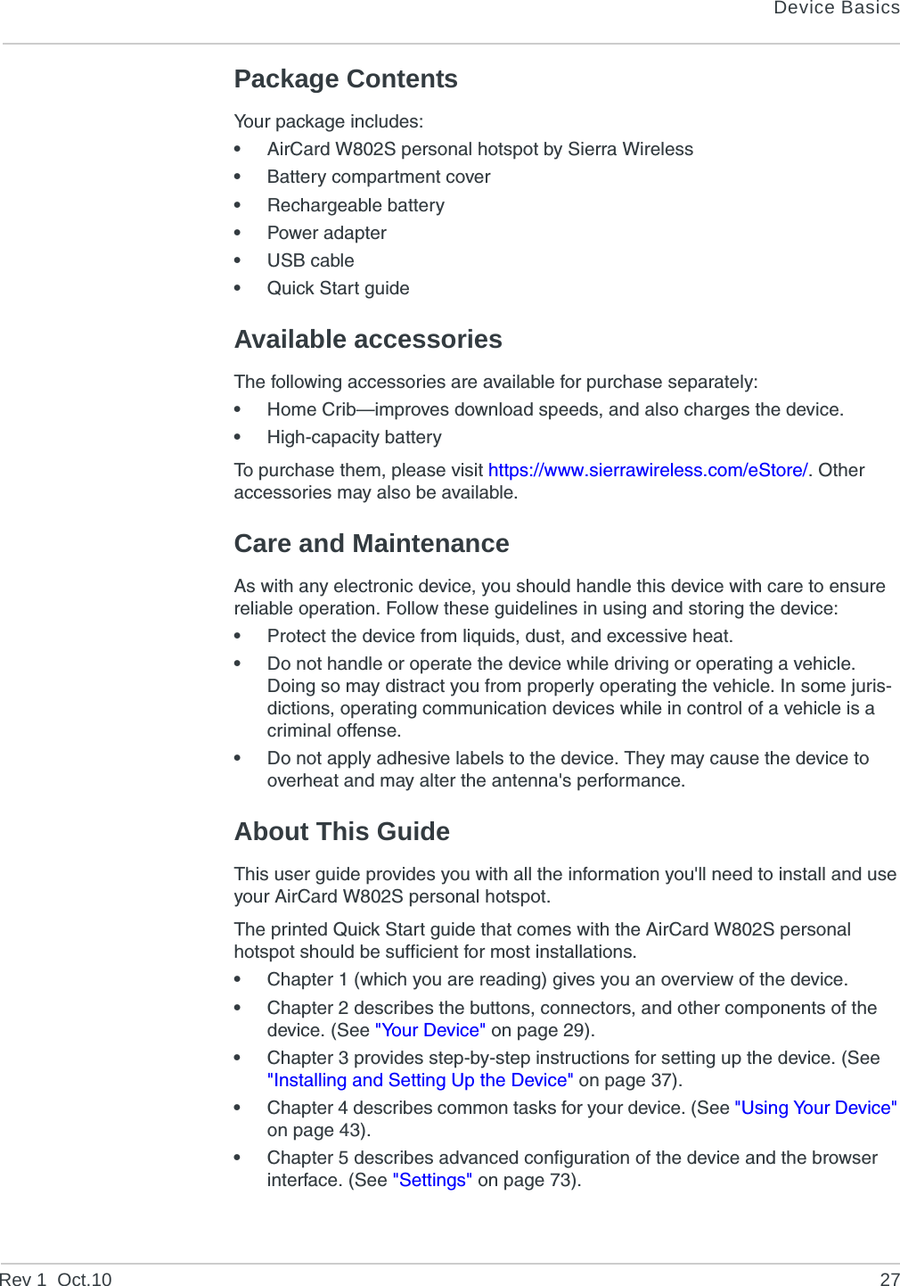 Device BasicsRev 1  Oct.10 27Package ContentsYour package includes:•AirCard W802S personal hotspot by Sierra Wireless•Battery compartment cover•Rechargeable battery•Power adapter•USB cable•Quick Start guideAvailable accessoriesThe following accessories are available for purchase separately:•Home Crib—improves download speeds, and also charges the device.•High-capacity batteryTo purchase them, please visit https://www.sierrawireless.com/eStore/. Other accessories may also be available.Care and MaintenanceAs with any electronic device, you should handle this device with care to ensure reliable operation. Follow these guidelines in using and storing the device:•Protect the device from liquids, dust, and excessive heat.•Do not handle or operate the device while driving or operating a vehicle. Doing so may distract you from properly operating the vehicle. In some juris-dictions, operating communication devices while in control of a vehicle is a criminal offense.•Do not apply adhesive labels to the device. They may cause the device to overheat and may alter the antenna&apos;s performance.About This GuideThis user guide provides you with all the information you&apos;ll need to install and use your AirCard W802S personal hotspot.The printed Quick Start guide that comes with the AirCard W802S personal hotspot should be sufficient for most installations.•Chapter 1 (which you are reading) gives you an overview of the device.•Chapter 2 describes the buttons, connectors, and other components of the device. (See &quot;Your Device&quot; on page 29).•Chapter 3 provides step-by-step instructions for setting up the device. (See &quot;Installing and Setting Up the Device&quot; on page 37).•Chapter 4 describes common tasks for your device. (See &quot;Using Your Device&quot; on page 43).•Chapter 5 describes advanced configuration of the device and the browser interface. (See &quot;Settings&quot; on page 73).